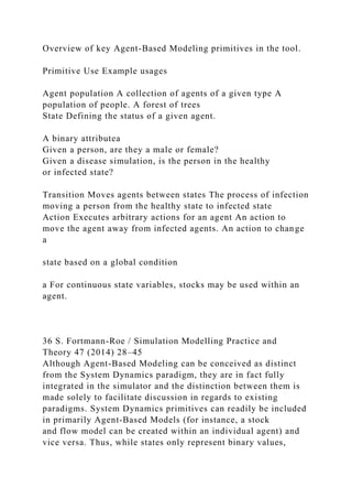 Overview of key Agent-Based Modeling primitives in the tool.
Primitive Use Example usages
Agent population A collection of agents of a given type A
population of people. A forest of trees
State Defining the status of a given agent.
A binary attributea
Given a person, are they a male or female?
Given a disease simulation, is the person in the healthy
or infected state?
Transition Moves agents between states The process of infection
moving a person from the healthy state to infected state
Action Executes arbitrary actions for an agent An action to
move the agent away from infected agents. An action to change
a
state based on a global condition
a For continuous state variables, stocks may be used within an
agent.
36 S. Fortmann-Roe / Simulation Modelling Practice and
Theory 47 (2014) 28–45
Although Agent-Based Modeling can be conceived as distinct
from the System Dynamics paradigm, they are in fact fully
integrated in the simulator and the distinction between them is
made solely to facilitate discussion in regards to existing
paradigms. System Dynamics primitives can readily be included
in primarily Agent-Based Models (for instance, a stock
and flow model can be created within an individual agent) and
vice versa. Thus, while states only represent binary values,
 