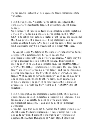 stocks can be included within agents to track continuous state
variables.
5.2.2.2. Functions. A number of functions included in the
simulator are specifically targeted at building Agent-Based
Models.
One category of functions deals with selecting agents matching
certain criteria from a population. For instance, the FIND-
STATE function will return a vector of all the agents in a model
that have activated a given state. Find statements can be
nested enabling binary AND logic, and the results from separate
find-statements may be merged enabling binary OR logic.
The Agent-Based Modeling in the simulator supports two forms
of geographic relationships between agents: two-
dimensional geography and network geography. Agents may be
given a physical position within the plane. Their position
may be queried or used as a selector (e.g. the FINDNEAREST
or FINDFURTHEST functions to select agents that are, respec-
tively, close to or far from a given target) and the position may
also be modified (e.g. the MOVE or MOVETOWARDS func-
tions). With regard to network geometry, each agent may have
one or more connections to other agents. Each connection
is binary and may be queried or modified as the simulation
progresses (e.g. with the CONNECT or FINDCONNECTED
functions).
5.2.2.3. Imperative programming environment. The equation
engine language is an imperative programming language. This
language will generally be used to write elementary
mathematical equations. It can also be used to implement
algorithms
or model logic that does not fit within the System Dynamics or
Agent-Based Modeling paradigms. These custom functions
and code developed using the imperative environment can
augment the System Dynamics or Agent-Based Modeling
 