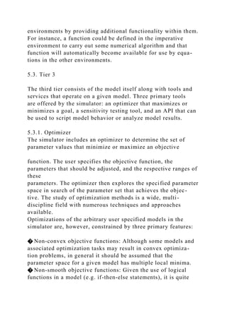 environments by providing additional functionality within them.
For instance, a function could be defined in the imperative
environment to carry out some numerical algorithm and that
function will automatically become available for use by equa-
tions in the other environments.
5.3. Tier 3
The third tier consists of the model itself along with tools and
services that operate on a given model. Three primary tools
are offered by the simulator: an optimizer that maximizes or
minimizes a goal, a sensitivity testing tool, and an API that can
be used to script model behavior or analyze model results.
5.3.1. Optimizer
The simulator includes an optimizer to determine the set of
parameter values that minimize or maximize an objective
function. The user specifies the objective function, the
parameters that should be adjusted, and the respective ranges of
these
parameters. The optimizer then explores the specified parameter
space in search of the parameter set that achieves the objec-
tive. The study of optimization methods is a wide, multi-
discipline field with numerous techniques and approaches
available.
Optimizations of the arbitrary user specified models in the
simulator are, however, constrained by three primary features:
� Non-convex objective functions: Although some models and
associated optimization tasks may result in convex optimiza-
tion problems, in general it should be assumed that the
parameter space for a given model has multiple local minima.
� Non-smooth objective functions: Given the use of logical
functions in a model (e.g. if-then-else statements), it is quite
 