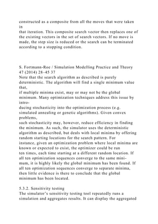 constructed as a composite from all the moves that were taken
in
that iteration. This composite search vector then replaces one of
the existing vectors in the set of search vectors. If no move is
made, the step size is reduced or the search can be terminated
according to a stopping condition.
S. Fortmann-Roe / Simulation Modelling Practice and Theory
47 (2014) 28–45 37
Note that the search algorithm as described is purely
deterministic. The algorithm will find a single minimum value
that,
if multiple minima exist, may or may not be the global
minimum. Many optimization techniques address this issue by
intro-
ducing stochasticity into the optimization process (e.g.
simulated annealing or genetic algorithms). Given convex
problems,
such stochasticity may, however, reduce efficiency in finding
the minimum. As such, the simulator uses the deterministic
algorithm as described, but deals with local minima by offering
random starting locations for the search pattern. For
instance, given an optimization problem where local minima are
known or expected to exist, the optimizer could be run
ten times, each time starting at a different random location. If
all ten optimization sequences converge to the same mini-
mum, it is highly likely the global minimum has been found. If
all ten optimization sequences converge to separate minima,
then little evidence is there to conclude that the global
minimum has been located.
5.3.2. Sensitivity testing
The simulator’s sensitivity testing tool repeatedly runs a
simulation and aggregates results. It can display the aggregated
 