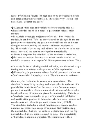 result by plotting results for each run or by averaging the runs
and calculating their distribution. The sensitivity-testing tool
has several general use cases:
� Average responses and variances for stochastic models:
Given a modification to a model’s parameter values, most
models
will exhibit a changed trajectory of results. For stochastic
models, it can be difficult to ascertain when changes in the tra-
jectory were caused by the parameter modifications and when
changes were caused by the model’s inherent stochastic-
ity. The sensitivity-testing tool allows the simulation to be run
many times and the results averaged to numerically
estimate a response independent of the stochastic variations.
� Parameter sweeps: Parameters sweeps can determine the
model’s response to a range of different parameter values. They
can be useful for exploring model behavior, and the sensitivity-
testing tool can automate the process of this exploration.
� Uncertainty in parameter values: Model parameter values are
often known with limited certainty. The data used to estimate
them may be limited or in some cases non-existent. The
simulator’s sensitivity-testing tool allows the formulation of a
probability model to define the uncertainty for one or more
parameters and then obtain a numerical estimate of the result-
ing distribution of outcomes given this uncertainty. This form
of analysis is recommended as part of the model validation
and verification process to determine whether model results and
conclusions are robust to parametric uncertainty [29,30].
The simulator includes a set of functions to generate random
numbers according to a range of common distributions (e.g.
the normal distribution, the uniform distribution, and the log-
normal distribution, among others) to model the uncertainty
of knowledge about a parameter. The simulation is then
 