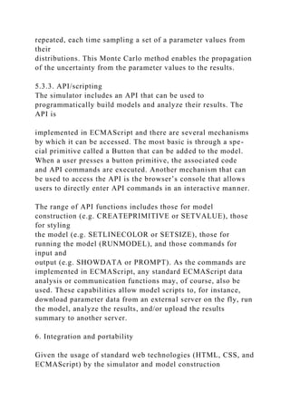 repeated, each time sampling a set of a parameter values from
their
distributions. This Monte Carlo method enables the propagation
of the uncertainty from the parameter values to the results.
5.3.3. API/scripting
The simulator includes an API that can be used to
programmatically build models and analyze their results. The
API is
implemented in ECMAScript and there are several mechanisms
by which it can be accessed. The most basic is through a spe-
cial primitive called a Button that can be added to the model.
When a user presses a button primitive, the associated code
and API commands are executed. Another mechanism that can
be used to access the API is the browser’s console that allows
users to directly enter API commands in an interactive manner.
The range of API functions includes those for model
construction (e.g. CREATEPRIMITIVE or SETVALUE), those
for styling
the model (e.g. SETLINECOLOR or SETSIZE), those for
running the model (RUNMODEL), and those commands for
input and
output (e.g. SHOWDATA or PROMPT). As the commands are
implemented in ECMAScript, any standard ECMAScript data
analysis or communication functions may, of course, also be
used. These capabilities allow model scripts to, for instance,
download parameter data from an external server on the fly, run
the model, analyze the results, and/or upload the results
summary to another server.
6. Integration and portability
Given the usage of standard web technologies (HTML, CSS, and
ECMAScript) by the simulator and model construction
 