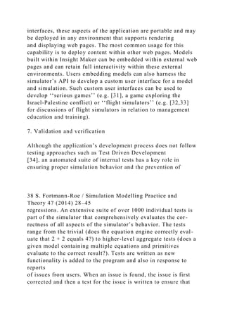 interfaces, these aspects of the application are portable and may
be deployed in any environment that supports rendering
and displaying web pages. The most common usage for this
capability is to deploy content within other web pages. Models
built within Insight Maker can be embedded within external web
pages and can retain full interactivity within these external
environments. Users embedding models can also harness the
simulator’s API to develop a custom user interface for a model
and simulation. Such custom user interfaces can be used to
develop ‘‘serious games’’ (e.g. [31], a game exploring the
Israel-Palestine conflict) or ‘‘flight simulators’’ (e.g. [32,33]
for discussions of flight simulators in relation to management
education and training).
7. Validation and verification
Although the application’s development process does not follow
testing approaches such as Test Driven Development
[34], an automated suite of internal tests has a key role in
ensuring proper simulation behavior and the prevention of
38 S. Fortmann-Roe / Simulation Modelling Practice and
Theory 47 (2014) 28–45
regressions. An extensive suite of over 1000 individual tests is
part of the simulator that comprehensively evaluates the cor-
rectness of all aspects of the simulator’s behavior. The tests
range from the trivial (does the equation engine correctly eval-
uate that 2 + 2 equals 4?) to higher-level aggregate tests (does a
given model containing multiple equations and primitives
evaluate to the correct result?). Tests are written as new
functionality is added to the program and also in response to
reports
of issues from users. When an issue is found, the issue is first
corrected and then a test for the issue is written to ensure that
 