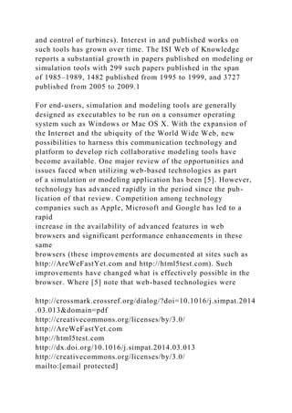 and control of turbines). Interest in and published works on
such tools has grown over time. The ISI Web of Knowledge
reports a substantial growth in papers published on modeling or
simulation tools with 299 such papers published in the span
of 1985–1989, 1482 published from 1995 to 1999, and 3727
published from 2005 to 2009.1
For end-users, simulation and modeling tools are generally
designed as executables to be run on a consumer operating
system such as Windows or Mac OS X. With the expansion of
the Internet and the ubiquity of the World Wide Web, new
possibilities to harness this communication technology and
platform to develop rich collaborative modeling tools have
become available. One major review of the opportunities and
issues faced when utilizing web-based technologies as part
of a simulation or modeling application has been [5]. However,
technology has advanced rapidly in the period since the pub-
lication of that review. Competition among technology
companies such as Apple, Microsoft and Google has led to a
rapid
increase in the availability of advanced features in web
browsers and significant performance enhancements in these
same
browsers (these improvements are documented at sites such as
http://AreWeFastYet.com and http://html5test.com). Such
improvements have changed what is effectively possible in the
browser. Where [5] note that web-based technologies were
http://crossmark.crossref.org/dialog/?doi=10.1016/j.simpat.2014
.03.013&domain=pdf
http://creativecommons.org/licenses/by/3.0/
http://AreWeFastYet.com
http://html5test.com
http://dx.doi.org/10.1016/j.simpat.2014.03.013
http://creativecommons.org/licenses/by/3.0/
mailto:[email protected]
 