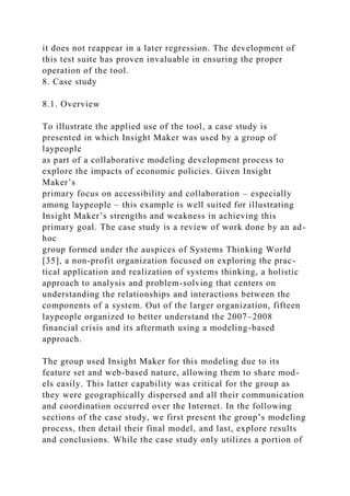 it does not reappear in a later regression. The development of
this test suite has proven invaluable in ensuring the proper
operation of the tool.
8. Case study
8.1. Overview
To illustrate the applied use of the tool, a case study is
presented in which Insight Maker was used by a group of
laypeople
as part of a collaborative modeling development process to
explore the impacts of economic policies. Given Insight
Maker’s
primary focus on accessibility and collaboration – especially
among laypeople – this example is well suited for illustrating
Insight Maker’s strengths and weakness in achieving this
primary goal. The case study is a review of work done by an ad-
hoc
group formed under the auspices of Systems Thinking World
[35], a non-profit organization focused on exploring the prac-
tical application and realization of systems thinking, a holistic
approach to analysis and problem-solving that centers on
understanding the relationships and interactions between the
components of a system. Out of the larger organization, fifteen
laypeople organized to better understand the 2007–2008
financial crisis and its aftermath using a modeling-based
approach.
The group used Insight Maker for this modeling due to its
feature set and web-based nature, allowing them to share mod-
els easily. This latter capability was critical for the group as
they were geographically dispersed and all their communication
and coordination occurred over the Internet. In the following
sections of the case study, we first present the group’s modeling
process, then detail their final model, and last, explore results
and conclusions. While the case study only utilizes a portion of
 