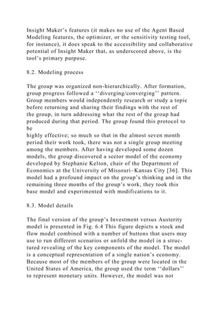 Insight Maker’s features (it makes no use of the Agent Based
Modeling features, the optimizer, or the sensitivity testing tool,
for instance), it does speak to the accessibility and collaborative
potential of Insight Maker that, as underscored above, is the
tool’s primary purpose.
8.2. Modeling process
The group was organized non-hierarchically. After formation,
group progress followed a ‘‘diverging/converging’’ pattern.
Group members would independently research or study a topic
before returning and sharing their findings with the rest of
the group, in turn addressing what the rest of the group had
produced during that period. The group found this protocol to
be
highly effective; so much so that in the almost seven month
period their work took, there was not a single group meeting
among the members. After having developed some dozen
models, the group discovered a sector model of the economy
developed by Stephanie Kelton, chair of the Department of
Economics at the University of Missouri–Kansas City [36]. This
model had a profound impact on the group’s thinking and in the
remaining three months of the group’s work, they took this
base model and experimented with modifications to it.
8.3. Model details
The final version of the group’s Investment versus Austerity
model is presented in Fig. 6.4 This figure depicts a stock and
flow model combined with a number of buttons that users may
use to run different scenarios or unfold the model in a struc-
tured revealing of the key components of the model. The model
is a conceptual representation of a single nation’s economy.
Because most of the members of the group were located in the
United States of America, the group used the term ‘‘dollars’’
to represent monetary units. However, the model was not
 