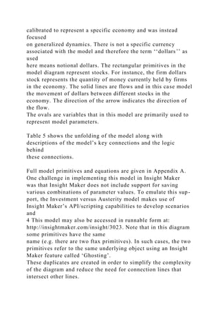 calibrated to represent a specific economy and was instead
focused
on generalized dynamics. There is not a specific currency
associated with the model and therefore the term ‘‘dollars’’ as
used
here means notional dollars. The rectangular primitives in the
model diagram represent stocks. For instance, the firm dollars
stock represents the quantity of money currently held by firms
in the economy. The solid lines are flows and in this case model
the movement of dollars between different stocks in the
economy. The direction of the arrow indicates the direction of
the flow.
The ovals are variables that in this model are primarily used to
represent model parameters.
Table 5 shows the unfolding of the model along with
descriptions of the model’s key connections and the logic
behind
these connections.
Full model primitives and equations are given in Appendix A.
One challenge in implementing this model in Insight Maker
was that Insight Maker does not include support for saving
various combinations of parameter values. To emulate this sup-
port, the Investment versus Austerity model makes use of
Insight Maker’s API/scripting capabilities to develop scenarios
and
4 This model may also be accessed in runnable form at:
http://insightmaker.com/insight/3023. Note that in this diagram
some primitives have the same
name (e.g. there are two ftax primitives). In such cases, the two
primitives refer to the same underlying object using an Insight
Maker feature called ‘Ghosting’.
These duplicates are created in order to simplify the complexity
of the diagram and reduce the need for connection lines that
intersect other lines.
 