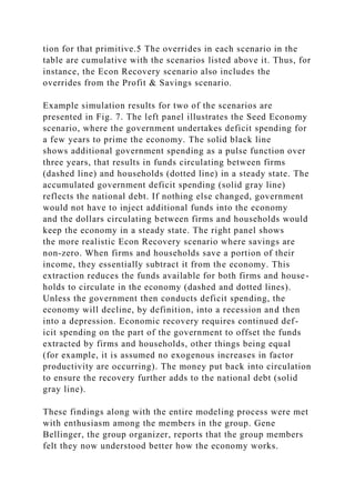 tion for that primitive.5 The overrides in each scenario in the
table are cumulative with the scenarios listed above it. Thus, for
instance, the Econ Recovery scenario also includes the
overrides from the Profit & Savings scenario.
Example simulation results for two of the scenarios are
presented in Fig. 7. The left panel illustrates the Seed Economy
scenario, where the government undertakes deficit spending for
a few years to prime the economy. The solid black line
shows additional government spending as a pulse function over
three years, that results in funds circulating between firms
(dashed line) and households (dotted line) in a steady state. The
accumulated government deficit spending (solid gray line)
reflects the national debt. If nothing else changed, government
would not have to inject additional funds into the economy
and the dollars circulating between firms and households would
keep the economy in a steady state. The right panel shows
the more realistic Econ Recovery scenario where savings are
non-zero. When firms and households save a portion of their
income, they essentially subtract it from the economy. This
extraction reduces the funds available for both firms and house-
holds to circulate in the economy (dashed and dotted lines).
Unless the government then conducts deficit spending, the
economy will decline, by definition, into a recession and then
into a depression. Economic recovery requires continued def-
icit spending on the part of the government to offset the funds
extracted by firms and households, other things being equal
(for example, it is assumed no exogenous increases in factor
productivity are occurring). The money put back into circulation
to ensure the recovery further adds to the national debt (solid
gray line).
These findings along with the entire modeling process were met
with enthusiasm among the members in the group. Gene
Bellinger, the group organizer, reports that the group members
felt they now understood better how the economy works.
 