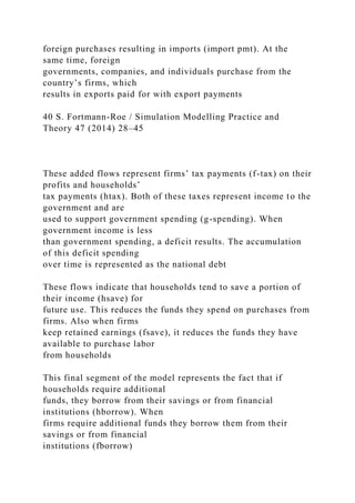 foreign purchases resulting in imports (import pmt). At the
same time, foreign
governments, companies, and individuals purchase from the
country’s firms, which
results in exports paid for with export payments
40 S. Fortmann-Roe / Simulation Modelling Practice and
Theory 47 (2014) 28–45
These added flows represent firms’ tax payments (f-tax) on their
profits and households’
tax payments (htax). Both of these taxes represent income to the
government and are
used to support government spending (g-spending). When
government income is less
than government spending, a deficit results. The accumulation
of this deficit spending
over time is represented as the national debt
These flows indicate that households tend to save a portion of
their income (hsave) for
future use. This reduces the funds they spend on purchases from
firms. Also when firms
keep retained earnings (fsave), it reduces the funds they have
available to purchase labor
from households
This final segment of the model represents the fact that if
households require additional
funds, they borrow from their savings or from financial
institutions (hborrow). When
firms require additional funds they borrow them from their
savings or from financial
institutions (fborrow)
 