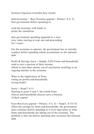 Scenario Equation overrides Key results
Seed Economy – Base Scenario gspend = Pulse(1, 0.5, 3)
Sets government deficit spending to
seed the economy with funds to
prime the simulation
Sets government spending (gspend) to a non-
zero value starting at year one and proceeding
for 3 years.
For the economy to operate, the government has to initially
conduct deficit spending which accumulates as the national
debt
Profit & Savings fsave = Step(6, 0.05) Firms and households
tend to save a portion of their income,
which in turn takes money out of circulation resulting in an
ongoing decline in the economy
What is the implication of firms
sitting on profits and households
saving funds?
hsave = Step(7, 0.1)
Starting at years 6 and 7, have both firms
(fsave) and households (hsave) save a fraction
of their capital
Econ Recovery gspend = Pulse(1, 0.5, 3) + Step(7, 0.15) To
offset the savings by firms and households, the government
must continue deficit spending at a level equivalent to what
firms and households are taking out of the economy. The
problem is that the deficit spending also increases the national
debt
 