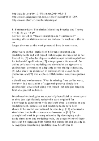 http://dx.doi.org/10.1016/j.simpat.2014.03.013
http://www.sciencedirect.com/science/journal/1569190X
http://www.elsevier.com/locate/simpat
S. Fortmann-Roe / Simulation Modelling Practice and Theory
47 (2014) 28–45 29
not well suited to ‘‘local simulation and visualization’’ –
running all simulation code on an end-user’s machine – that is
no
longer the case as the work presented here demonstrates.
Other work on the intersection between simulation and
modeling tools and web-based technologies includes but is not
limited to, [6] who develop a simulation–optimization platform
for industrial applications, [7] who propose a framework for
online collaborative modeling and simulation an approach to
environment construction adaptable across multiple domains,
[8] who study the execution of simulations in cloud-based
platforms, and [9] who explore collaborative model integration
in
a distributed environment. What is missing from earlier work,
however, is a realization of a general-purpose simulation
environment developed using web-based technologies targeted
first at a general audience.
Web-based technologies are especially beneficial to non-experts
as they can significantly reduce the costs required for
a new user to experiment with and learn about a simulation and
modeling tool. Simulation and modeling tools have been
shown to be useful instructional devices (e.g. [10] who used a
simulation tool in the economics classroom or [11] for
examples of work in primary schools). By developing web-
based simulation and modeling tools, the accessibility of these
tools can be increased both within the classroom and outside it.
A layperson considering modeling may be adverse to
 