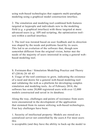 using web-based technologies that supports multi-paradigm
modeling using a graphical model construction interface.
2. The simulation and modeling tool combined both features
targeted at laypeople and individuals new to the modeling
field (e.g. a graphical interface) with those targeted at more
advanced users (e.g. API and scripting, the optimization tool-
set) within a unified interface.
3. The tool was iterated based on user feedback and its direction
was shaped by the needs and problems faced by its users.
This led to an evolution of the software that, though now
somewhat different from the original vision, better met the
needs of the majority of users interested in using a general web-
based modeling tool.
S. Fortmann-Roe / Simulation Modelling Practice and Theory
47 (2014) 28–45 43
4. Usage of the tool continues to grow, indicating the existence
of a need and desire for a general web-based modeling tool
and validating the web as a platform for developing complex
simulation and modeling tools. As of February 2014, the
software has some 20,000 registered users with over 12,000
models constructed and saved in its database.
Along the way, challenges and points of resistance from users
were encountered in the development of the application
that stemmed from its nature utilizing web-based technologies.
Four key challenges have been:
1. Security of intellectual property: Models are stored on a
centralized server not controlled by the users.6 For most users
this
is acceptable (and they have the ability to back-up the model to
 