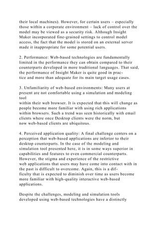 their local machines). However, for certain users – especially
those within a corporate environment – lack of control over the
model may be viewed as a security risk. Although Insight
Maker incorporated fine-grained settings to control model
access, the fact that the model is stored on an external server
made it inappropriate for some potential users.
2. Performance: Web-based technologies are fundamentally
limited in the performance they can obtain compared to their
counterparts developed in more traditional languages. That said,
the performance of Insight Maker is quite good in prac-
tice and more than adequate for its main target usage cases.
3. Unfamiliarity of web-based environments: Many users at
present are not comfortable using a simulation and modeling
tool
within their web browser. It is expected that this will change as
people become more familiar with using rich applications
within browsers. Such a trend was seen historically with email
clients where once Desktop clients were the norm, but
now web-based clients are ubiquitous.
4. Perceived application quality: A final challenge centers on a
perception that web-based applications are inferior to their
desktop counterparts. In the case of the modeling and
simulation tool presented here, it is in some ways superior in
capabilities and features to even commercial counterparts.
However, the stigma and experience of the restrictive
web applications that users may have come into contact with in
the past is difficult to overcome. Again, this is a dif-
ficulty that is expected to diminish over time as users become
more familiar with high-quality interactive web-based
applications.
Despite the challenges, modeling and simulation tools
developed using web-based technologies have a distinctly
 