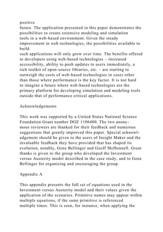 positive
future. The application presented in this paper demonstrates the
possibilities to create extensive modeling and simulation
tools in a web-based environment. Given the steady
improvement in web technologies, the possibilities available to
build
such applications will only grow over time. The benefits offered
to developers using web-based technologies – increased
accessibility, ability to push updates to users immediately, a
rich toolkit of open-source libraries, etc. – are starting to
outweigh the costs of web-based technologies in cases other
than those where performance is the key factor. It is not hard
to imagine a future where web-based technologies are the
primary platform for developing simulation and modeling tools
outside that of performance critical applications.
Acknowledgements
This work was supported by a United States National Science
Foundation Grant number DGE 1106400. The two anony-
mous reviewers are thanked for their feedback and numerous
suggestions that greatly improved this paper. Special acknowl-
edgement should be given to the users of Insight Maker and the
invaluable feedback they have provided that has shaped its
evolution, notably, Gene Bellinger and Geoff McDonnell. Great
thanks is given to the group who developed the Investment
versus Austerity model described in the case study, and to Gene
Bellinger for organizing and encouraging the group.
Appendix A
This appendix presents the full set of equations used in the
Investment versus Austerity model and their values given the
application of the scenarios. Primitive names may appear within
multiple equations, if the same primitive is referenced
multiple times. This is seen, for instance, when applying the
 