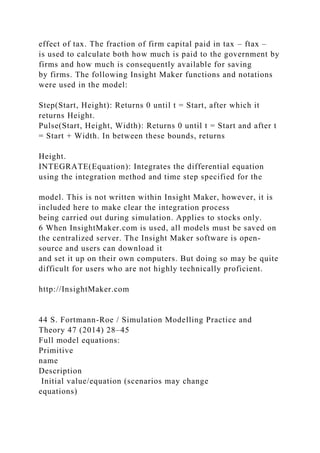 effect of tax. The fraction of firm capital paid in tax – ftax –
is used to calculate both how much is paid to the government by
firms and how much is consequently available for saving
by firms. The following Insight Maker functions and notations
were used in the model:
Step(Start, Height): Returns 0 until t = Start, after which it
returns Height.
Pulse(Start, Height, Width): Returns 0 until t = Start and after t
= Start + Width. In between these bounds, returns
Height.
INTEGRATE(Equation): Integrates the differential equation
using the integration method and time step specified for the
model. This is not written within Insight Maker, however, it is
included here to make clear the integration process
being carried out during simulation. Applies to stocks only.
6 When InsightMaker.com is used, all models must be saved on
the centralized server. The Insight Maker software is open-
source and users can download it
and set it up on their own computers. But doing so may be quite
difficult for users who are not highly technically proficient.
http://InsightMaker.com
44 S. Fortmann-Roe / Simulation Modelling Practice and
Theory 47 (2014) 28–45
Full model equations:
Primitive
name
Description
Initial value/equation (scenarios may change
equations)
 