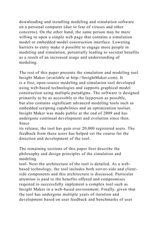 downloading and installing modeling and simulation software
on a personal computer (due to fear of viruses and other
concerns). On the other hand, the same person may be more
willing to open a simple web page that contains a simulation
model or embedded model construction interface. Lowering
barriers to entry make it possible to engage more people in
modeling and simulation, potentially leading to societal benefits
as a result of an increased usage and understanding of
modeling.
The rest of this paper presents the simulation and modeling tool
Insight Maker (available at http://InsightMaker.com). It
is a free, open-source modeling and simulation tool developed
using web-based technologies and supports graphical model
construction using multiple paradigms. The software is designed
primarily to be as accessible to the layperson as possible,
but also contains significant advanced modeling tools such as
embedded scripting capabilities and an optimization toolset.
Insight Maker was made public at the end of 2009 and has
undergone continual development and evolution since then.
Since
its release, the tool has gain over 20,000 registered users. The
feedback from these users has helped set the course for the
direction and development of the tool.
The remaining sections of this paper first describe the
philosophy and design principles of the simulation and
modeling
tool. Next the architecture of the tool is detailed. As a web-
based technology, the tool includes both server-side and client-
side components and this architecture is discussed. Particular
attention is paid to the benefits offered and compromises
required to successfully implement a complex tool such as
Insight Maker in a web-based environment. Finally, given that
the tool has undergone multiple years of iteration and
development based on user feedback and benchmarks of user
 