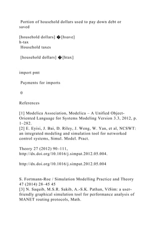 Portion of household dollars used to pay down debt or
saved
[household dollars] � [hsave]
h-tax
Household taxes
[household dollars] � [htax]
import pmt
Payments for imports
0
References
[1] Modelica Association, Modelica – A Unified Object-
Oriented Language for Systems Modeling Version 3.3, 2012, p.
1–282.
[2] E. Eyisi, J. Bai, D. Riley, J. Weng, W. Yan, et al, NCSWT:
an integrated modeling and simulation tool for networked
control systems, Simul. Model. Pract.
Theory 27 (2012) 90–111,
http://dx.doi.org/10.1016/j.simpat.2012.05.004.
http://dx.doi.org/10.1016/j.simpat.2012.05.004
S. Fortmann-Roe / Simulation Modelling Practice and Theory
47 (2014) 28–45 45
[3] N. Saquib, M.S.R. Sakib, A.-S.K. Pathan, ViSim: a user-
friendly graphical simulation tool for performance analysis of
MANET routing protocols, Math.
 