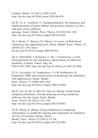 Comput. Model. 53 (2011) 2204–2218,
http://dx.doi.org/10.1016/j.mcm.2010.08.026.
[4] W. Li, L. Vanfretti, Y. Chompoobutrgool, Development and
implementation of hydro turbine and governor models in a free
and open source software
package, Simul. Model. Pract. Theory 24 (2012) 84–102,
http://dx.doi.org/10.1016/j.simpat.2012.02.005.
[5] J. Byrne, C. Heavey, P.J. Byrne, A review of Web-based
simulation and supporting tools, Simul. Model. Pract. Theory 18
(2010) 253–276, http://
dx.doi.org/10.1016/j.simpat.2009.09.013.
[6] A. Syberfeldt, I. Karlsson, A. Ng, J. Svantesson, A web-
based platform for the simulation–optimization of industrial
problems, Comput. Indust. Eng. 64
(2013) 987–998, http://dx.doi.org/10.1016/j.cie.2013.01.008.
[7] A. Levytskyy, H. Vangheluwe, L.J.M. Rothkrantz, H.
Koppelaar, MDE and customization of modeling and simulation
web applications, Simul. Model.
Pract. Theory 17 (2009) 408–429,
http://dx.doi.org/10.1016/j.simpat.2008.10.004.
[8] X. Liu, Q. He, X. Qiu, B. Chen, K. Huang, Cloud-based
computer simulation: towards planting existing simulation
software into the cloud, Simul. Model.
Pract. Theory 26 (2012) 135–150,
http://dx.doi.org/10.1016/j.simpat.2012.05.001.
[9] H. Wang, H. Zhang, Using collaborative computing
technologies to enable the sharing and integration of simulation
services for product design, Simul.
Model. Pract. Theory 27 (2012) 47–64,
http://dx.doi.org/10.1016/j.simpat.2012.05.002.
 