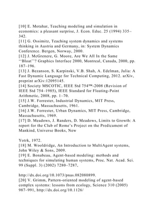 [10] E. Motahar, Teaching modeling and simulation in
economics: a pleasant surprise, J. Econ. Educ. 25 (1994) 335–
342.
[11] G. Ossimitz, Teaching system dynamics and systems
thinking in Austria and Germany, in: System Dynamics
Conference. Bergen, Norway, 2000.
[12] J. McGrenere, G. Moore, Are We All In the Same
‘‘Bloat’’? Graphics Interface 2000, Montreal, Canada, 2000, pp.
187–196.
[13] J. Bezanson, S. Karpinski, V.B. Shah, A. Edelman, Julia: A
Fast Dynamic Language for Technical Computing, 2012. arXiv,
preprint arXiv:12095145.
[14] Society MSCOTIC, IEEE Std 754™-2008 (Revision of
IEEE Std 754–1985), IEEE Standard for Floating-Point
Arithmetic, 2008, pp. 1–70.
[15] J.W. Forrester, Industrial Dynamics, MIT Press,
Cambridge, Massachusetts, 1961.
[16] J.W. Forrester, Urban Dynamics, MIT Press, Cambridge,
Massachusetts, 1969.
[17] D. Meadows, J. Randers, D. Meadows, Limits to Growth: A
report for the Club of Rome’s Project on the Predicament of
Mankind, Universe Books, New
Yotrk, 1972.
[18] M. Wooldridge, An Introduction to MultiAgent systems,
John Wiley & Sons, 2009.
[19] E. Bonabeau, Agent-based modeling: methods and
techniques for simulating human systems, Proc. Nat. Acad. Sci.
99 (Suppl. 3) (2002) 7280–7287,
http://dx.doi.org/10.1073/pnas.082080899.
[20] V. Grimm, Pattern-oriented modeling of agent-based
complex systems: lessons from ecology, Science 310 (2005)
987–991, http://dx.doi.org/10.1126/
 