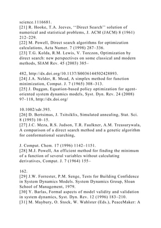 science.1116681.
[21] R. Hooke, T.A. Jeeves, ‘‘Direct Search’’ solution of
numerical and statistical problems, J. ACM (JACM) 8 (1961)
212–229.
[22] M. Powell, Direct search algorithms for optimization
calculations, Acta Numer. 7 (1998) 287–336.
[23] T.G. Kolda, R.M. Lewis, V. Torczon, Optimization by
direct search: new perspectives on some classical and modern
methods, SIAM Rev. 45 (2003) 385–
482, http://dx.doi.org/10.1137/S0036144502428893.
[24] J.A. Nelder, R. Mead, A simplex method for function
minimization, Comput. J. 7 (1965) 308–313.
[25] J. Duggan, Equation-based policy optimization for agent-
oriented system dynamics models, Syst. Dyn. Rev. 24 (2008)
97–118, http://dx.doi.org/
10.1002/sdr.393.
[26] D. Bertsimas, J. Tsitsiklis, Simulated annealing, Stat. Sci.
8 (1993) 10–15.
[27] J.C. Meza, R.S. Judson, T.R. Faulkner, A.M. Treasurywala,
A comparison of a direct search method and a genetic algorithm
for conformational searching,
J. Comput. Chem. 17 (1996) 1142–1151.
[28] M.J. Powell, An efficient method for finding the minimum
of a function of several variables without calculating
derivatives, Comput. J. 7 (1964) 155–
162.
[29] J.W. Forrester, P.M. Senge, Tests for Building Confidence
in System Dynamics Models. System Dynamics Group, Sloan
School of Management, 1979.
[30] Y. Barlas, Formal aspects of model validity and validation
in system dynamics, Syst. Dyn. Rev. 12 (1996) 183–210.
[31] M. Maybury, O. Stock, W. Wahlster (Eds.), PeaceMaker: A
 