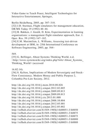 Video Game to Teach Peace, Intelligent Technologies for
Interactive Entertainment, Springer,
Berlin Heidelberg, 2005, pp. 307–310.
[32] J.D. Sterman, Flight simulators for management education,
OR/MS Today 19 (1992) 40–44.
[33] B. Bakken, J. Gould, D. Kim, Experimentation in learning
organizations: a management flight simulator approach, Eur. J.
Oper. Res. 59 (1992) 167–182.
[34] E.M. Maximilien, L. Williams, Assessing test-driven
development at IBM, in: 25th International Conference on
Software Engineering, 2003, pp. 564–
569.
[35] G. Bellinger, About Systems Thinking World, n.d.
<http://www.systemswiki.org/index.php?title=About_Systems_
Thinking_World> (accessed
16.02.14).
[36] S. Kelton, Implications of Modern Sovereignty and Stock-
Flow Consistency. Modern Money and Public Purpose 2,
Columbia Pre-Law Society, 2012.
http://dx.doi.org/10.1016/j.mcm.2010.08.026
http://dx.doi.org/10.1016/j.simpat.2012.02.005
http://dx.doi.org/10.1016/j.simpat.2009.09.013
http://dx.doi.org/10.1016/j.simpat.2009.09.013
http://dx.doi.org/10.1016/j.cie.2013.01.008
http://dx.doi.org/10.1016/j.simpat.2008.10.004
http://dx.doi.org/10.1016/j.simpat.2012.05.001
http://dx.doi.org/10.1016/j.simpat.2012.05.002
http://refhub.elsevier.com/S1569-190X(14)00051-3/h0050
http://refhub.elsevier.com/S1569-190X(14)00051-3/h0075
http://refhub.elsevier.com/S1569-190X(14)00051-3/h0075
http://refhub.elsevier.com/S1569-190X(14)00051-3/h0080
http://refhub.elsevier.com/S1569-190X(14)00051-3/h0080
 