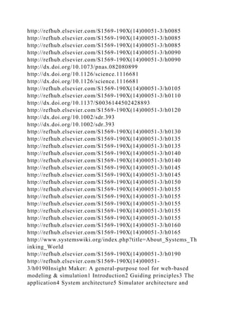 http://refhub.elsevier.com/S1569-190X(14)00051-3/h0085
http://refhub.elsevier.com/S1569-190X(14)00051-3/h0085
http://refhub.elsevier.com/S1569-190X(14)00051-3/h0085
http://refhub.elsevier.com/S1569-190X(14)00051-3/h0090
http://refhub.elsevier.com/S1569-190X(14)00051-3/h0090
http://dx.doi.org/10.1073/pnas.082080899
http://dx.doi.org/10.1126/science.1116681
http://dx.doi.org/10.1126/science.1116681
http://refhub.elsevier.com/S1569-190X(14)00051-3/h0105
http://refhub.elsevier.com/S1569-190X(14)00051-3/h0110
http://dx.doi.org/10.1137/S0036144502428893
http://refhub.elsevier.com/S1569-190X(14)00051-3/h0120
http://dx.doi.org/10.1002/sdr.393
http://dx.doi.org/10.1002/sdr.393
http://refhub.elsevier.com/S1569-190X(14)00051-3/h0130
http://refhub.elsevier.com/S1569-190X(14)00051-3/h0135
http://refhub.elsevier.com/S1569-190X(14)00051-3/h0135
http://refhub.elsevier.com/S1569-190X(14)00051-3/h0140
http://refhub.elsevier.com/S1569-190X(14)00051-3/h0140
http://refhub.elsevier.com/S1569-190X(14)00051-3/h0145
http://refhub.elsevier.com/S1569-190X(14)00051-3/h0145
http://refhub.elsevier.com/S1569-190X(14)00051-3/h0150
http://refhub.elsevier.com/S1569-190X(14)00051-3/h0155
http://refhub.elsevier.com/S1569-190X(14)00051-3/h0155
http://refhub.elsevier.com/S1569-190X(14)00051-3/h0155
http://refhub.elsevier.com/S1569-190X(14)00051-3/h0155
http://refhub.elsevier.com/S1569-190X(14)00051-3/h0155
http://refhub.elsevier.com/S1569-190X(14)00051-3/h0160
http://refhub.elsevier.com/S1569-190X(14)00051-3/h0165
http://www.systemswiki.org/index.php?title=About_Systems_Th
inking_World
http://refhub.elsevier.com/S1569-190X(14)00051-3/h0190
http://refhub.elsevier.com/S1569-190X(14)00051-
3/h0190Insight Maker: A general-purpose tool for web-based
modeling & simulation1 Introduction2 Guiding principles3 The
application4 System architecture5 Simulator architecture and
 