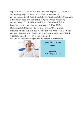 capabilities5.1 Tier 15.1.1 Mathematics engine5.1.2 Equation
engine language5.2 Tier 25.2.1 System Dynamics
environment5.2.1.1 Primitives5.2.1.2 Functions5.2.1.3 Numeric
differential equation solver5.2.2 Agent-Based Modeling
environment5.2.2.1 Primitives5.2.2.2 Functions5.2.2.3
Imperative programming environment5.3 Tier 35.3.1
Optimizer5.3.2 Sensitivity testing5.3.3 API/scripting6
Integration and portability7 Validation and verification8 Case
study8.1 Overview8.2 Modeling process8.3 Model details8.4
Simulations and results9 Discussion and
conclusionsAcknowledgementsAppendix AReferences
 