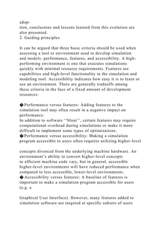 adop-
tion, conclusions and lessons learned from this evolution are
also presented.
2. Guiding principles
It can be argued that three basic criteria should be used when
assessing a tool or environment used to develop simulation
and models: performance, features, and accessibility. A high-
performing environment is one that executes simulations
quickly with minimal resource requirements. Features are
capabilities and high-level functionality in the simulation and
modeling tool. Accessibility indicates how easy it is to learn or
use an environment. There are generally tradeoffs among
these criteria in the face of a fixed amount of development
resources:
� Performance versus features: Adding features to the
simulation tool may often result in a negative impact on
performance.
In addition to software ‘‘bloat’’, certain features may require
computational overhead during simulations or make it more
difficult to implement some types of optimizations.
� Performance versus accessibility: Making a simulation
program accessible to users often requires utilizing higher-level
concepts divorced from the underlying machine hardware. An
environment’s ability to convert higher-level concepts
to efficient machine code vary, but in general, accessible
higher-level environments will have reduced performance when
compared to less accessible, lower-level environments.
� Accessibility versus features: A baseline of features is
important to make a simulation program accessible for users
(e.g. a
Graphical User Interface). However, many features added to
simulation software are targeted at specific subsets of users
 