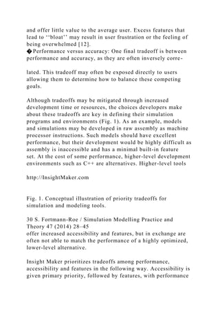 and offer little value to the average user. Excess features that
lead to ‘‘bloat’’ may result in user frustration or the feeling of
being overwhelmed [12].
� Performance versus accuracy: One final tradeoff is between
performance and accuracy, as they are often inversely corre-
lated. This tradeoff may often be exposed directly to users
allowing them to determine how to balance these competing
goals.
Although tradeoffs may be mitigated through increased
development time or resources, the choices developers make
about these tradeoffs are key in defining their simulation
programs and environments (Fig. 1). As an example, models
and simulations may be developed in raw assembly as machine
processor instructions. Such models should have excellent
performance, but their development would be highly difficult as
assembly is inaccessible and has a minimal built-in feature
set. At the cost of some performance, higher-level development
environments such as C++ are alternatives. Higher-level tools
http://InsightMaker.com
Fig. 1. Conceptual illustration of priority tradeoffs for
simulation and modeling tools.
30 S. Fortmann-Roe / Simulation Modelling Practice and
Theory 47 (2014) 28–45
offer increased accessibility and features, but in exchange are
often not able to match the performance of a highly optimized,
lower-level alternative.
Insight Maker prioritizes tradeoffs among performance,
accessibility and features in the following way. Accessibility is
given primary priority, followed by features, with performance
 