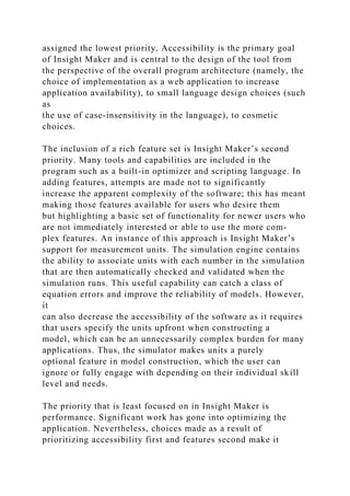 assigned the lowest priority. Accessibility is the primary goal
of Insight Maker and is central to the design of the tool from
the perspective of the overall program architecture (namely, the
choice of implementation as a web application to increase
application availability), to small language design choices (such
as
the use of case-insensitivity in the language), to cosmetic
choices.
The inclusion of a rich feature set is Insight Maker’s second
priority. Many tools and capabilities are included in the
program such as a built-in optimizer and scripting language. In
adding features, attempts are made not to significantly
increase the apparent complexity of the software; this has meant
making those features available for users who desire them
but highlighting a basic set of functionality for newer users who
are not immediately interested or able to use the more com-
plex features. An instance of this approach is Insight Maker’s
support for measurement units. The simulation engine contains
the ability to associate units with each number in the simulation
that are then automatically checked and validated when the
simulation runs. This useful capability can catch a class of
equation errors and improve the reliability of models. However,
it
can also decrease the accessibility of the software as it requires
that users specify the units upfront when constructing a
model, which can be an unnecessarily complex burden for many
applications. Thus, the simulator makes units a purely
optional feature in model construction, which the user can
ignore or fully engage with depending on their individual skill
level and needs.
The priority that is least focused on in Insight Maker is
performance. Significant work has gone into optimizing the
application. Nevertheless, choices made as a result of
prioritizing accessibility first and features second make it
 
