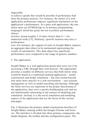 impossible
to achieve speeds that would be possible if performance had
been the primary priority. For instance, the choice of a web
application architecture imposes significant limitations on the
application’s performance. As a pure web application, the sim-
ulator must use ECMAScript as its primary programming
language2 which has good, but not excellent, performance
charac-
teristics, being roughly 2–8 times slower than C++ for
numerical work [13]. Similarly, specific features may have a
performance
cost. For instance, the support of units in Insight Maker requires
an aggregate data object to be maintained representing the
results of calculations. This data object has significant
performance costs compared to the usage of generic numbers.
3. The application
Insight Maker as a web application means that users run it by
accessing a URL through their web browser. The application
provides a number of different services that both mirror what
would be found in a traditional desktop application – model
construction and model simulation – but also extend beyond
into areas more specific to a web environment – user account
management as well as model searching and sharing. Although
the latter services are important to the proper functioning of
the application, they serve a purely bookkeeping role and are
not intellectually interesting in the context of modeling and
simulation. Instead, it is the novel simulation and modeling
aspects of the application that are the focus of this section
and paper.
Fig. 2 illustrates the primary model construction interface of
Insight Maker running within the Google Chrome web brow-
ser. The interface is divided into three primary components: the
model diagram, the toolbar and the configuration panel. The
 