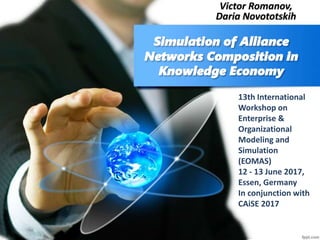 Simulation of Alliance
Networks Composition in
Knowledge Economy
Victor Romanov,
Daria Novototskih
13th International
Workshop on
Enterprise &
Organizational
Modeling and
Simulation
(EOMAS)
12 - 13 June 2017,
Essen, Germany
In conjunction with
CAiSE 2017
 