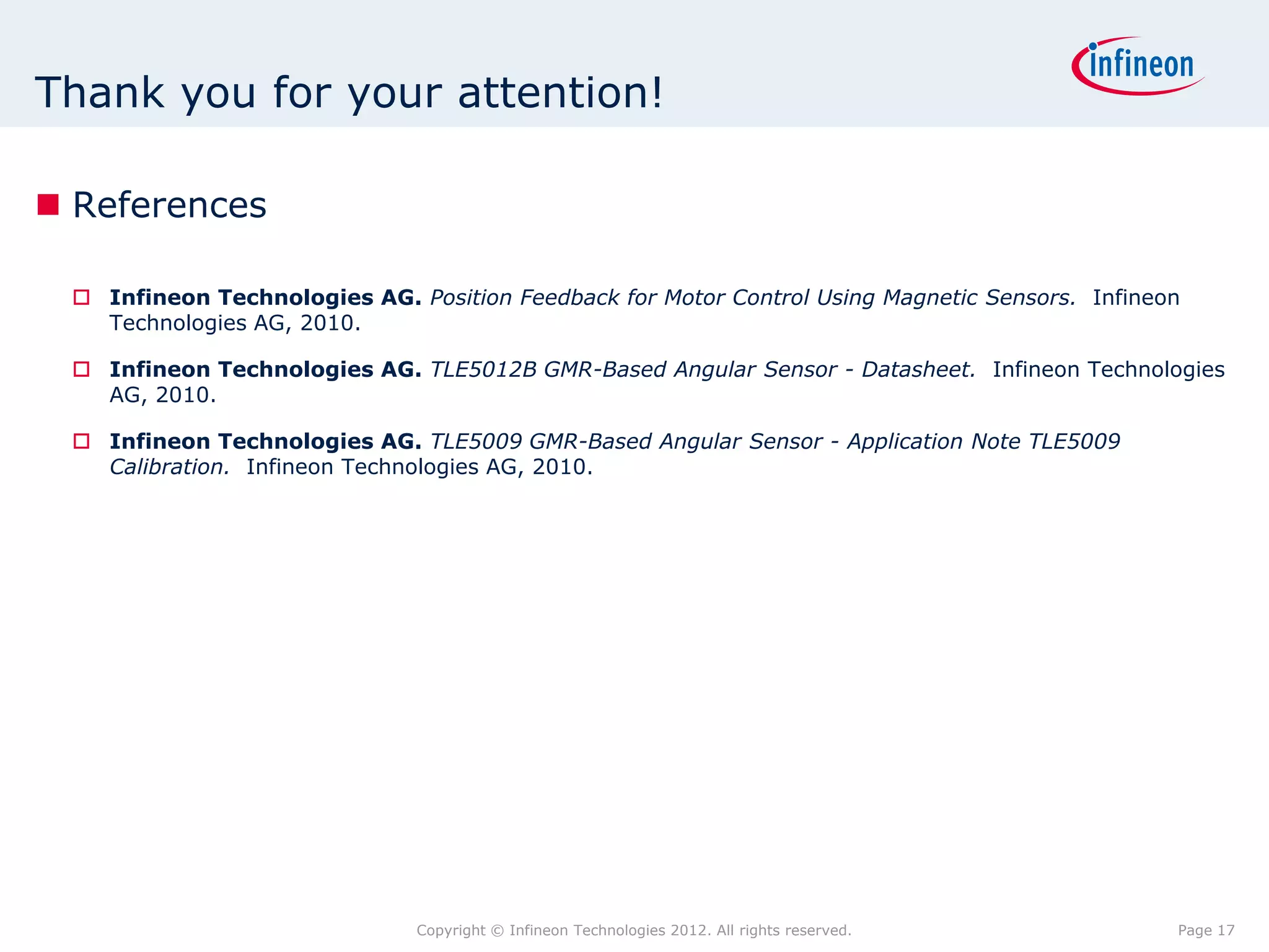 Thank you for your attention!

 References

  Infineon Technologies AG. Position Feedback for Motor Control Using Magnetic Sensors. Infineon
   Technologies AG, 2010.

  Infineon Technologies AG. TLE5012B GMR-Based Angular Sensor - Datasheet. Infineon Technologies
   AG, 2010.

  Infineon Technologies AG. TLE5009 GMR-Based Angular Sensor - Application Note TLE5009
   Calibration. Infineon Technologies AG, 2010.




                              Copyright © Infineon Technologies 2012. All rights reserved.      Page 17
 