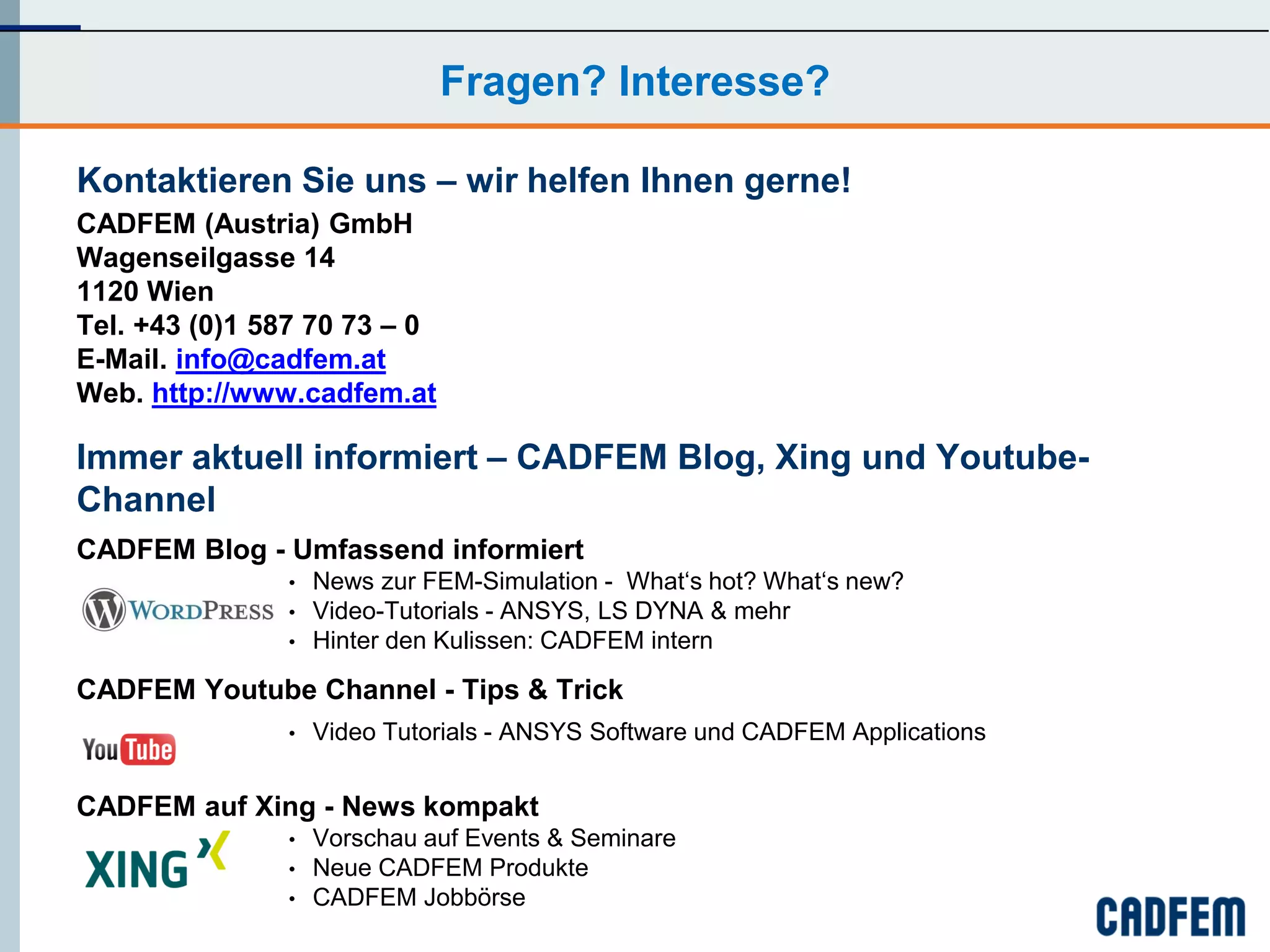 Fragen? Interesse?

Kontaktieren Sie uns – wir helfen Ihnen gerne!
CADFEM (Austria) GmbH
Wagenseilgasse 14
1120 Wien
Tel. +43 (0)1 587 70 73 – 0
E-Mail. info@cadfem.at
Web. http://www.cadfem.at

Immer aktuell informiert – CADFEM Blog, Xing und Youtube-
Channel
CADFEM Blog - Umfassend informiert
               •   News zur FEM-Simulation - What‘s hot? What‘s new?
               •   Video-Tutorials - ANSYS, LS DYNA & mehr
               •   Hinter den Kulissen: CADFEM intern

CADFEM Youtube Channel - Tips & Trick
               •   Video Tutorials - ANSYS Software und CADFEM Applications


CADFEM auf Xing - News kompakt
               •   Vorschau auf Events & Seminare
               •   Neue CADFEM Produkte
               •   CADFEM Jobbörse
 