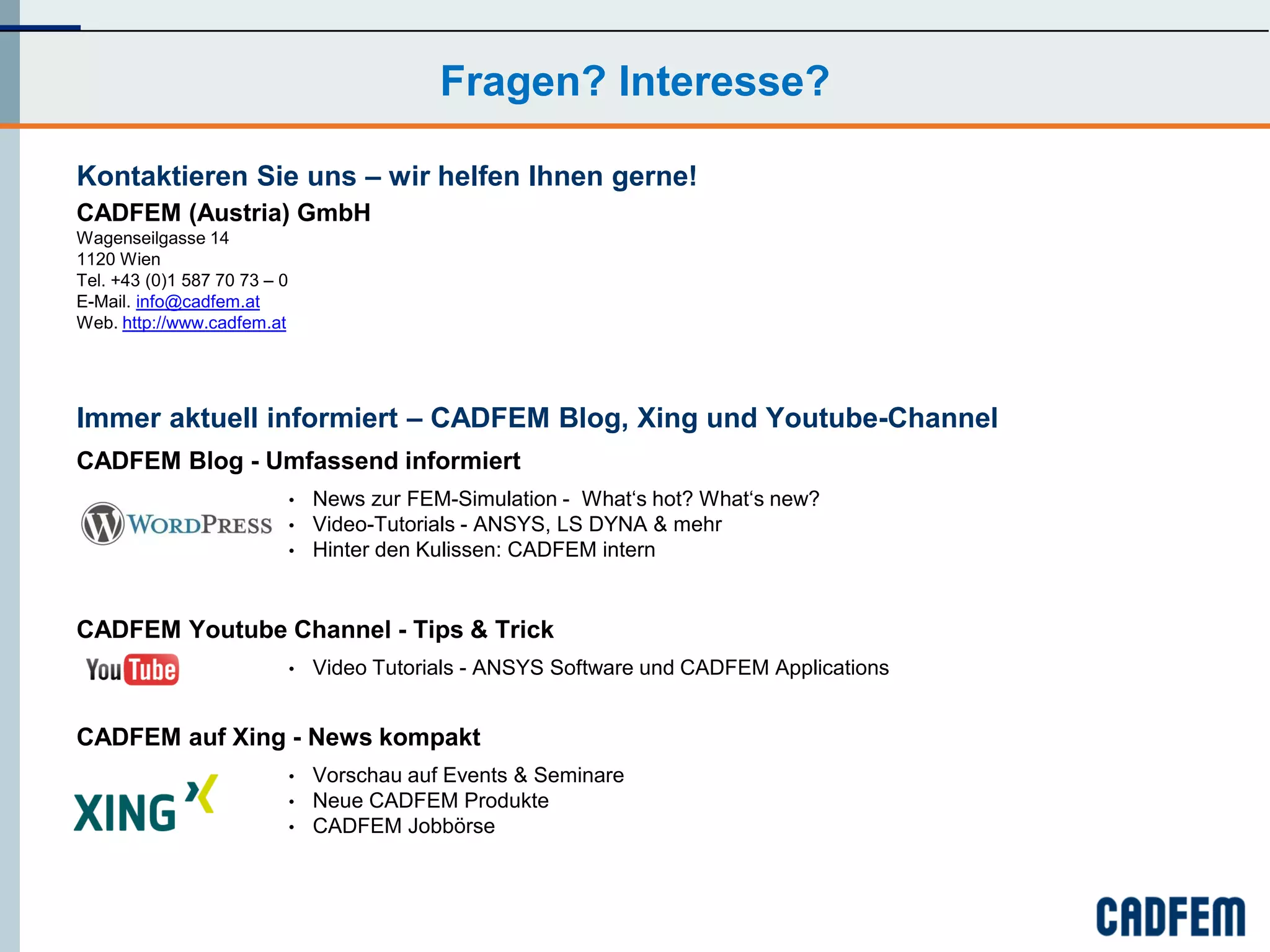Fragen? Interesse?

Kontaktieren Sie uns – wir helfen Ihnen gerne!
CADFEM (Austria) GmbH
Wagenseilgasse 14
1120 Wien
Tel. +43 (0)1 587 70 73 – 0
E-Mail. info@cadfem.at
Web. http://www.cadfem.at




Immer aktuell informiert – CADFEM Blog, Xing und Youtube-Channel
CADFEM Blog - Umfassend informiert
                              •   News zur FEM-Simulation - What‘s hot? What‘s new?
                              •   Video-Tutorials - ANSYS, LS DYNA & mehr
                              •   Hinter den Kulissen: CADFEM intern


CADFEM Youtube Channel - Tips & Trick
                              •   Video Tutorials - ANSYS Software und CADFEM Applications


CADFEM auf Xing - News kompakt
                              •   Vorschau auf Events & Seminare
                              •   Neue CADFEM Produkte
                              •   CADFEM Jobbörse
 