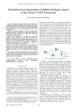 
Abstract—Problem: This paper investigates the simulation of
a community of spatial intelligent agents, an important issue for
the implementation and evaluation of distributed algorithms.
The research question is how to simulate this organization using
Visual C#.NET.
Objective: This paper intends to use the C# programming
language to develop a simulator. In a simulated environment, a
social agent needs to communicate with other agents and
respond to received messages.
Method: Our approach is to integrate the thread and
delegate methods provided by the .NET framework. We
enhance the architecture of a spatial intelligent agent in order to
embed several in a simulated society. A basic C# program is
presented to demonstrate how to implement a contract net
protocol (CNP) among three simple agents.
Results: Two results were achieved: 1) the responses and
actions of three agents during a simulated CNP and 2) a
simulated environment that contains distributed spatial
intelligent agents that can interact with each other and a human
user.
Conclusion: The proposed methodology and presented code
provide a flexible and efficient framework for C# developers to
develop, simulate, and evaluate a society of advanced software
agents using the .NET platform.
Index Terms—simulator, C#.NET, multi-agent systems,
community/society, software agents, development,
communication, code, message, GIS.
I. INTRODUCTION
GICoordinator, a GIS-based intelligent assistant system
designed for disaster emergency response, helps an IC
(Incident Commander) to coordinate a team of field units,
especially in urban search and rescue operations [1], [2]. This
spatial intelligent system supports the IC with intelligent
algorithms for action planning and task scheduling to
centrally coordinate a team in a dynamic and spatial
environment [3] , [4]. In addition, it uses a spatial database to
manage geographic and location-based information and GIS
functions to support the development of these spatial
intelligent algorithms [5]. The C# programming language
was used to implement the core of the GICoordinator [2]. The
IC is equipped with a computer that runs GICoordinator, and
a simple version of this agent has been developed for field
units [6].
A difficult challenge arises in this domain when there are
several teams, each with their own IC. In order to maximize a
Manuscript received December 2, 2013; revised February 17, 2014.
R. Nourjou is with the Graduate School of Informatics, Kyoto University,
Japan (e-mail: nourjour@imdr.dpri.kyoto-u.ac.jp).
M. Hatayama is with the Disaster Prevention Research Institute (DPRI),
Kyoto University, Japan (e-mail: hatayama@imdr.dpri.kyoto-u.ac.jp).
joint objective, the teams have to cooperate and coordinate
their actions, and this is the main responsibility of ICs. As a
result, distributed ICs form an organization or society and
must coordinate their decisions with each other in a
decentralized way. With regard to this community, the
GICoordinator of an IC should provide two essential
capabilities: 1) to communicate and interact with other agents
to share data and coordinate decisions, 2) to use decentralized
algorithms to coordinate distributed decisions. A human and
GICoordinator is called a human-agent team in this paper,
and Fig. 1 illustrates an organization in which three
human-agent teams are embedded. Each IC is equipped with
a GICoordinator that is run on a tablet computer. Distributed
instances of GICoordinator can communicate with each other
via message (data) passing.
Fig. 1. An organization of three human-agent teams.
We require a proper framework to enable us to implement
and evaluate the two key capabilities of the GICoordinator
before real world applications can be developed. Hence, it is
necessary to simulate a society of advanced agents. Building
this framework is important because it enables us to easily
run several GICoordinators within it, observe their behaviors,
and test and refine the GICoordinator. When developing this
framework, we must also consider that a single
GICoordinator has already been developed.
Agent-based modelling (ABM) and simulation is a
relatively new approach to modelling systems composed of
autonomous, interacting agents [7]. The simulation of an
organization of GICoordinators is important for developing
and evaluating their organizational performance. A simulator
provides us with an efficient framework in which we can run
a number of GICoordinators in a virtual world, study their
interactions and behaviors when solving distributed
optimization problems, and test the efficiency of distributed
coordination algorithms. It enables us to easily refine their
architecture and re-design and re-implement better
algorithms.
In intelligent systems technologies, the .NET framework
can be used to develop agents such as GICoordinator. In this
paper, we investigate how to build a simulator using the C#
programming language on the .NET framework. Our
requirements (and assumptions) are as follows:
Simulation of an Organization of Spatial Intelligent Agents
in the Visual C#.NET Framework
Reza Nourjou and Michinori Hatayama
International Journal of Computer Theory and Engineering, Vol. 6, No. 5, October 2014
426DOI: 10.7763/IJCTE.2014.V6.903
 