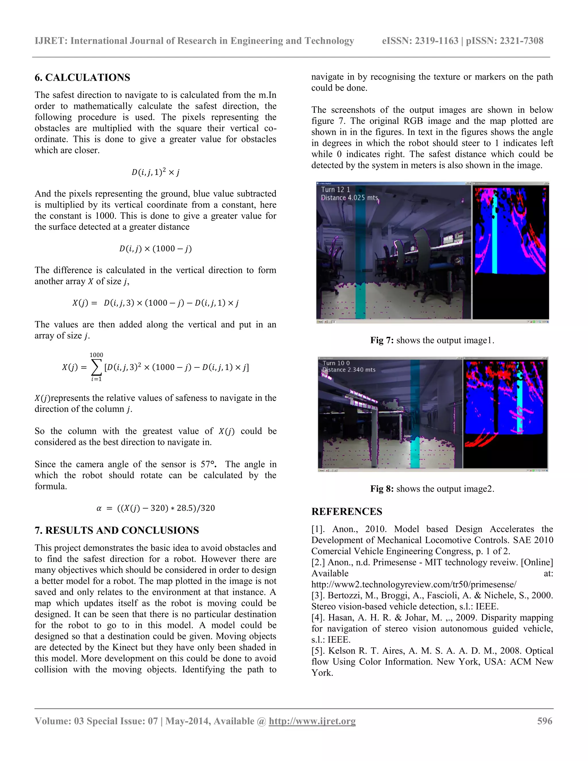 IJRET: International Journal of Research in Engineering and Technology eISSN: 2319-1163 | pISSN: 2321-7308 __________________________________________________________________________________________ Volume: 03 Special Issue: 07 | May-2014, Available @ http://www.ijret.org 596 6. CALCULATIONS The safest direction to navigate to is calculated from the m.In order to mathematically calculate the safest direction, the following procedure is used. The pixels representing the obstacles are multiplied with the square their vertical co- ordinate. This is done to give a greater value for obstacles which are closer. 퐷(푖,푗,1)2×푗 And the pixels representing the ground, blue value subtracted is multiplied by its vertical coordinate from a constant, here the constant is 1000. This is done to give a greater value for the surface detected at a greater distance 퐷(푖,푗)×(1000−푗) The difference is calculated in the vertical direction to form another array 푋 of size 푗, 푋 푗 = 퐷 푖,푗,3 × 1000−푗 −퐷 푖,푗,1 ×푗 The values are then added along the vertical and put in an array of size 푗. 푋 푗 = [퐷 푖,푗,3 2× 1000−푗 −퐷 푖,푗,1 ×푗 1000 푖=1] 푋(푗)represents the relative values of safeness to navigate in the direction of the column 푗. So the column with the greatest value of 푋(푗) could be considered as the best direction to navigate in. Since the camera angle of the sensor is 57°. The angle in which the robot should rotate can be calculated by the formula. 훼 = ((푋(푗)−320)∗28.5)/320 7. RESULTS AND CONCLUSIONS This project demonstrates the basic idea to avoid obstacles and to find the safest direction for a robot. However there are many objectives which should be considered in order to design a better model for a robot. The map plotted in the image is not saved and only relates to the environment at that instance. A map which updates itself as the robot is moving could be designed. It can be seen that there is no particular destination for the robot to go to in this model. A model could be designed so that a destination could be given. Moving objects are detected by the Kinect but they have only been shaded in this model. More development on this could be done to avoid collision with the moving objects. Identifying the path to navigate in by recognising the texture or markers on the path could be done. The screenshots of the output images are shown in below figure 7. The original RGB image and the map plotted are shown in in the figures. In text in the figures shows the angle in degrees in which the robot should steer to 1 indicates left while 0 indicates right. The safest distance which could be detected by the system in meters is also shown in the image. Fig 7: shows the output image1. Fig 8: shows the output image2. REFERENCES [1]. Anon., 2010. Model based Design Accelerates the Development of Mechanical Locomotive Controls. SAE 2010 Comercial Vehicle Engineering Congress, p. 1 of 2. [2.] Anon., n.d. Primesense - MIT technology reveiw. [Online] Available at: http://www2.technologyreview.com/tr50/primesense/ [3]. Bertozzi, M., Broggi, A., Fascioli, A. & Nichele, S., 2000. Stereo vision-based vehicle detection, s.l.: IEEE. [4]. Hasan, A. H. R. & Johar, M. ,., 2009. Disparity mapping for navigation of stereo vision autonomous guided vehicle, s.l.: IEEE. [5]. Kelson R. T. Aires, A. M. S. A. A. D. M., 2008. Optical flow Using Color Information. New York, USA: ACM New York. 