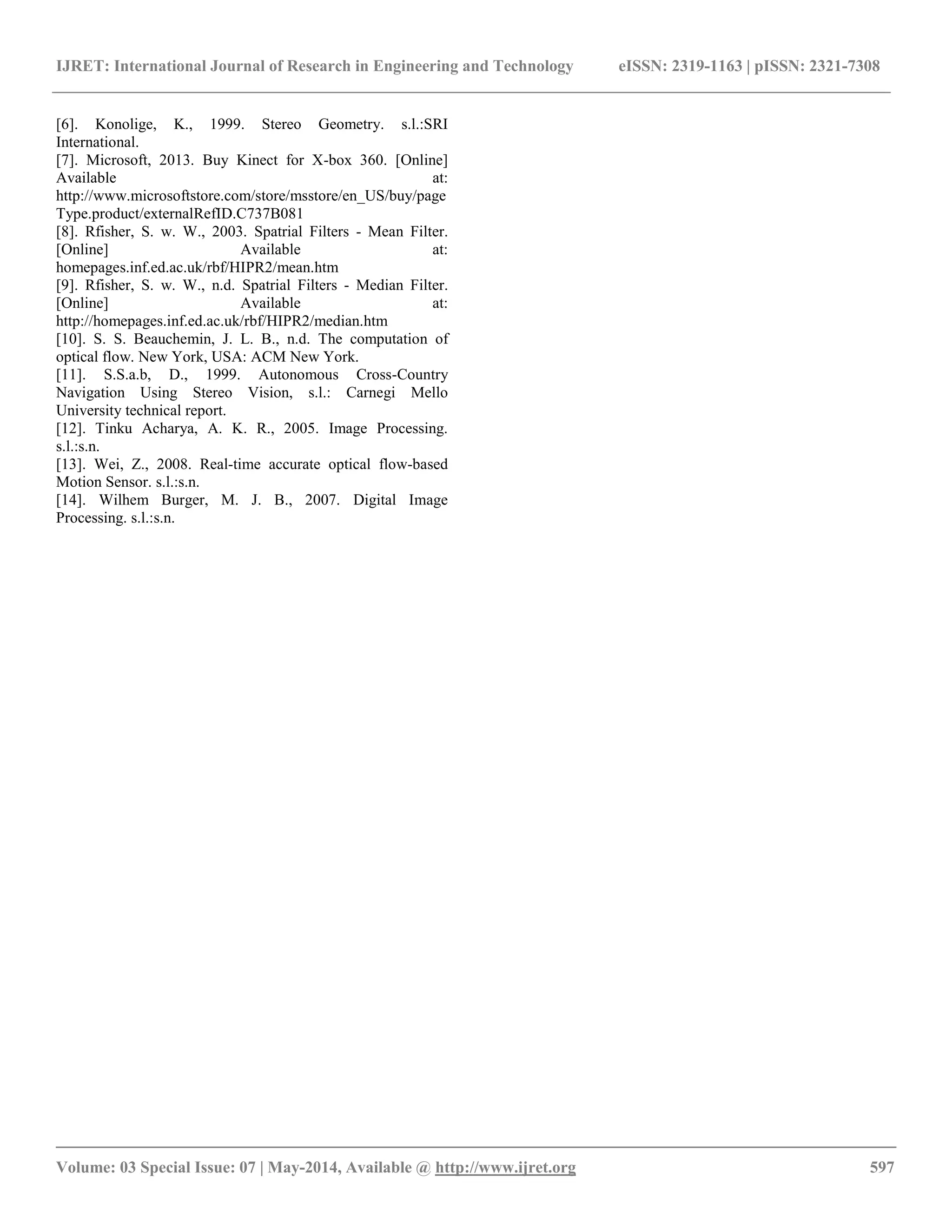 IJRET: International Journal of Research in Engineering and Technology eISSN: 2319-1163 | pISSN: 2321-7308 __________________________________________________________________________________________ Volume: 03 Special Issue: 07 | May-2014, Available @ http://www.ijret.org 597 [6]. Konolige, K., 1999. Stereo Geometry. s.l.:SRI International. [7]. Microsoft, 2013. Buy Kinect for X-box 360. [Online] Available at: http://www.microsoftstore.com/store/msstore/en_US/buy/pageType.product/externalRefID.C737B081 [8]. Rfisher, S. w. W., 2003. Spatrial Filters - Mean Filter. [Online] Available at: homepages.inf.ed.ac.uk/rbf/HIPR2/mean.htm [9]. Rfisher, S. w. W., n.d. Spatrial Filters - Median Filter. [Online] Available at: http://homepages.inf.ed.ac.uk/rbf/HIPR2/median.htm [10]. S. S. Beauchemin, J. L. B., n.d. The computation of optical flow. New York, USA: ACM New York. [11]. S.S.a.b, D., 1999. Autonomous Cross-Country Navigation Using Stereo Vision, s.l.: Carnegi Mello University technical report. [12]. Tinku Acharya, A. K. R., 2005. Image Processing. s.l.:s.n. [13]. Wei, Z., 2008. Real-time accurate optical flow-based Motion Sensor. s.l.:s.n. [14]. Wilhem Burger, M. J. B., 2007. Digital Image Processing. s.l.:s.n. 