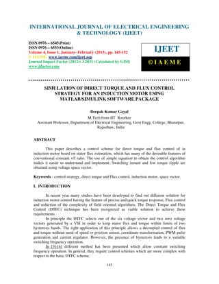 International Journal of Electrical Engineering and Technology (IJEET), ISSN 0976 –
INTERNATIONAL JOURNAL OF ELECTRICAL ENGINEERING
 6545(Print), ISSN 0976 – 6553(Online) Volume 4, Issue 1, January- February (2013), © IAEME
                            & TECHNOLOGY (IJEET)
ISSN 0976 – 6545(Print)
ISSN 0976 – 6553(Online)
Volume 4, Issue 1, January- February (2013), pp. 145-152                    IJEET
© IAEME: www.iaeme.com/ijeet.asp
Journal Impact Factor (2012): 3.2031 (Calculated by GISI)                ©IAEME
www.jifactor.com




        SIMULATION OF DIRECT TORQUE AND FLUX CONTROL
           STRATEGY FOR AN INDUCTION MOTOR USING
             MATLAB/SIMULINK SOFTWARE PACKAGE

                                     Deepak Kumar Goyal
                                  M.Tech from IIT Roorkee
    Assistant Professor, Department of Electrical Engineering, Govt Engg. College, Bharatpur,
                                        Rajasthan., India


  ABSTRACT

         This paper describes a control scheme for direct torque and flux control of in
  induction motor based on stator flux estimation, which has many of the desirable features of
  conventional constant v/f ratio. The use of simple equation to obtain the control algorithm
  makes it easier to understand and implement. Switching instant and low torque ripple are
  obtained using voltage space vector.

  Keywords : control strategy, direct torque and Flux control, induction motor, space vector.

  I. INTRODUCTION

          In recent year many studies have been developed to find out different solution for
  induction motor control having the feature of precise and quick torque response, Flux control
  and reduction of the complexity of field oriented algorithms. The Direct Torque and Flux
  Control (DTFC) technique has been recognized as viable solution to achieve these
  requirements.
          In principle the DTFC selects one of the six voltage vector and two zero voltage
  vectors generated by a VSI in order to keep stator flux and torque within limits of two
  hysteresis bands. The right application of this principle allows a decoupled control of flux
  and torque without need of speed or position sensor, coordinate transformation, PWM pulse
  generation and current regulator. However, the presence of hysteresis leads to a variable
  switching frequency operation.
          In [3]-[4] different method has been presented which allow constant switching
  frequency operation. In general, they require control schemes which are more complex with
  respect to the basic DTFC scheme.

                                               145
 