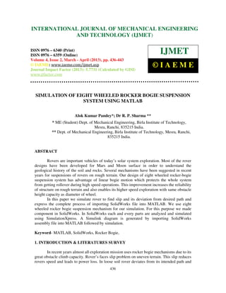International Journal of Mechanical Engineering and Technology (IJMET), ISSN 0976 –
6340(Print), ISSN 0976 – 6359(Online) Volume 4, Issue 2, March - April (2013) © IAEME
436
SIMULATION OF EIGHT WHEELED ROCKER BOGIE SUSPENSION
SYSTEM USING MATLAB
Alok Kumar Pandey*; Dr R. P. Sharma **
* ME (Student) Dept. of Mechanical Engineering, Birla Institute of Technology,
Mesra, Ranchi, 835215 India.
** Dept. of Mechanical Engineering, Birla Institute of Technology, Mesra, Ranchi,
835215 India.
ABSTRACT
Rovers are important vehicles of today’s solar system exploration. Most of the rover
designs have been developed for Mars and Moon surface in order to understand the
geological history of the soil and rocks. Several mechanisms have been suggested in recent
years for suspensions of rovers on rough terrain. Our design of eight wheeled rocker-bogie
suspension system has advantage of linear bogie motion which protects the whole system
from getting rollover during high speed operations. This improvement increases the reliability
of structure on rough terrain and also enables its higher speed exploration with same obstacle
height capacity as diameter of wheel.
In this paper we simulate rover to find slip and its deviation from desired path and
express the complete process of importing SolidWorks file into MATLAB. We use eight
wheeled rocker bogie suspension mechanism for our simulation. For this purpose we made
component in SolidWorks. In SolidWorks each and every parts are analyzed and simulated
using SimulationXpress. A Simulink diagram is generated by importing SolidWorks
assembly file into MATLAB followed by simulation.
Keyword- MATLAB, SolidWorks, Rocker Bogie,
1. INTRODUCTION & LITERATURES SURVEY
In recent years almost all exploration mission uses rocker bogie mechanisms due to its
great obstacle climb capacity. Rover’s faces slip problem on uneven terrain. This slip reduces
rovers speed and leads to power loss. In loose soil rover deviates from its intended path and
INTERNATIONAL JOURNAL OF MECHANICAL ENGINEERING
AND TECHNOLOGY (IJMET)
ISSN 0976 – 6340 (Print)
ISSN 0976 – 6359 (Online)
Volume 4, Issue 2, March - April (2013), pp. 436-443
© IAEME: www.iaeme.com/ijmet.asp
Journal Impact Factor (2013): 5.7731 (Calculated by GISI)
www.jifactor.com
IJMET
© I A E M E
 