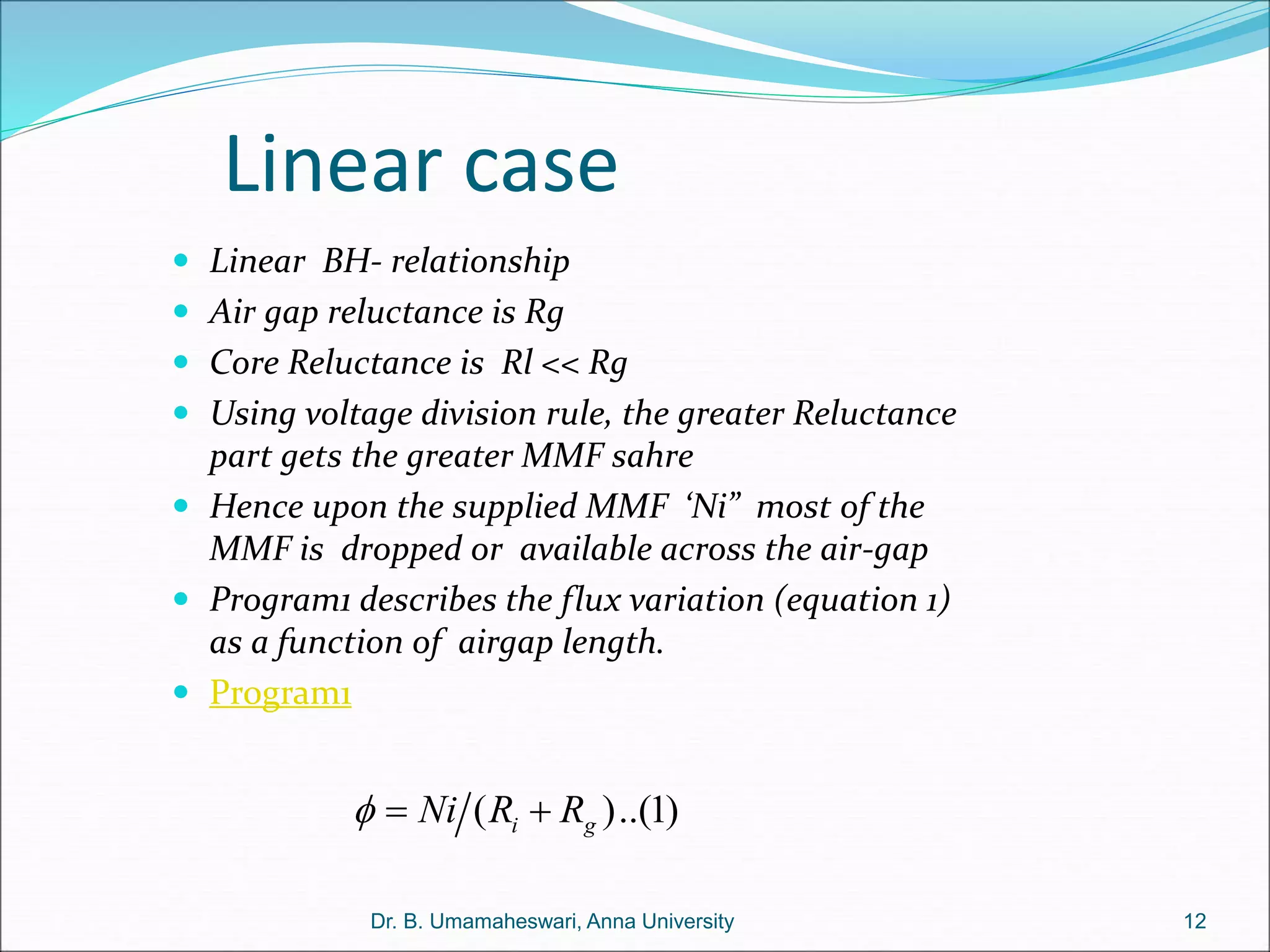 Linear case
( )..(1)
i g
Ni R R
  
12
Dr. B. Umamaheswari, Anna University
 Linear BH- relationship
 Air gap reluctance is Rg
 Core Reluctance is Rl << Rg
 Using voltage division rule, the greater Reluctance
part gets the greater MMF sahre
 Hence upon the supplied MMF ‘Ni” most of the
MMF is dropped or available across the air-gap
 Program1 describes the flux variation (equation 1)
as a function of airgap length.
 Program1
 