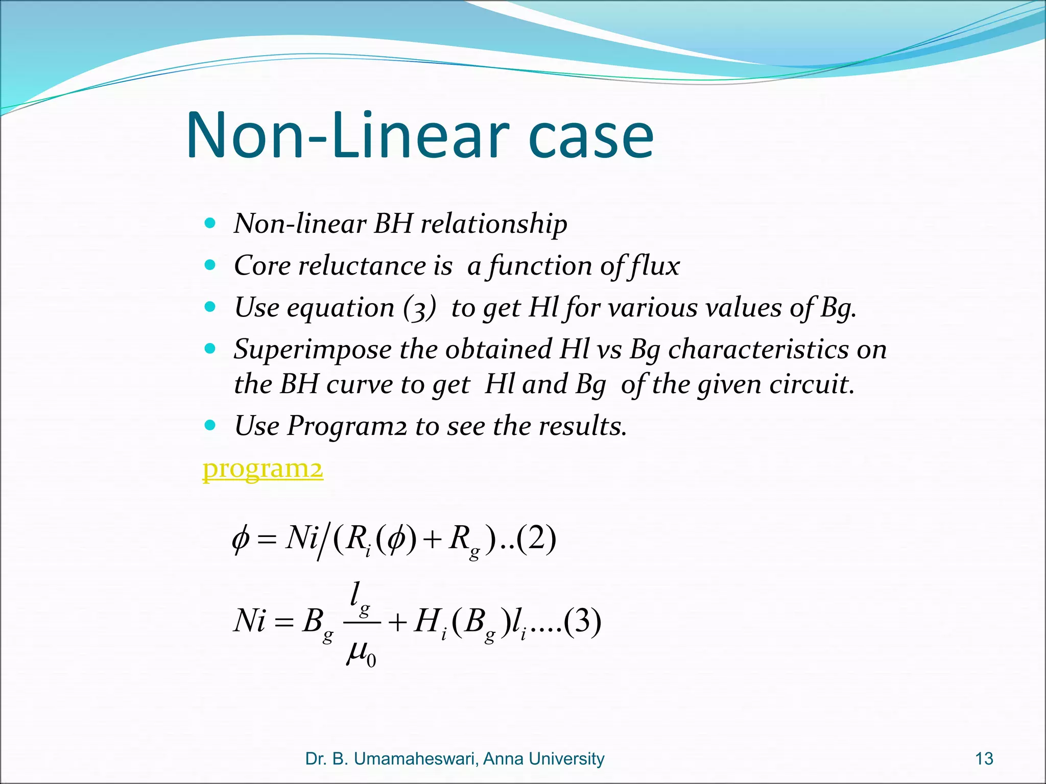 Non-Linear case
13
Dr. B. Umamaheswari, Anna University
 Non-linear BH relationship
 Core reluctance is a function of flux
 Use equation (3) to get Hl for various values of Bg.
 Superimpose the obtained Hl vs Bg characteristics on
the BH curve to get Hl and Bg of the given circuit.
 Use Program2 to see the results.
program2
0
( ( ) )..(2)
( ) ....(3)
i g
g
g i g i
Ni R R
l
Ni B H B l
 

 
 
 