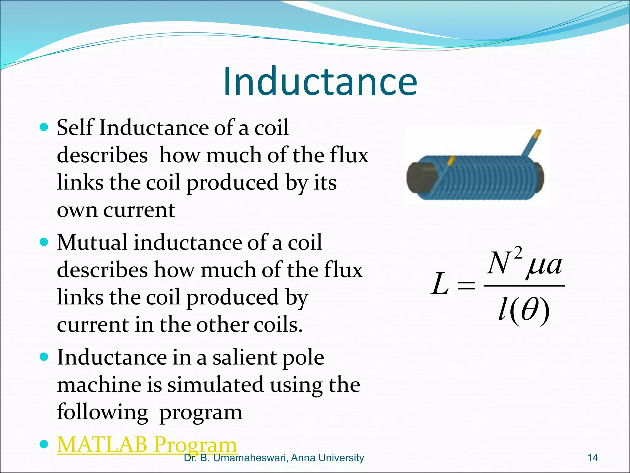 Inductance
 Self Inductance of a coil
describes how much of the flux
links the coil produced by its
own current
 Mutual inductance of a coil
describes how much of the flux
links the coil produced by
current in the other coils.
 Inductance in a salient pole
machine is simulated using the
following program
 MATLAB Program
2
( )
N a
L
l



14
Dr. B. Umamaheswari, Anna University
 
