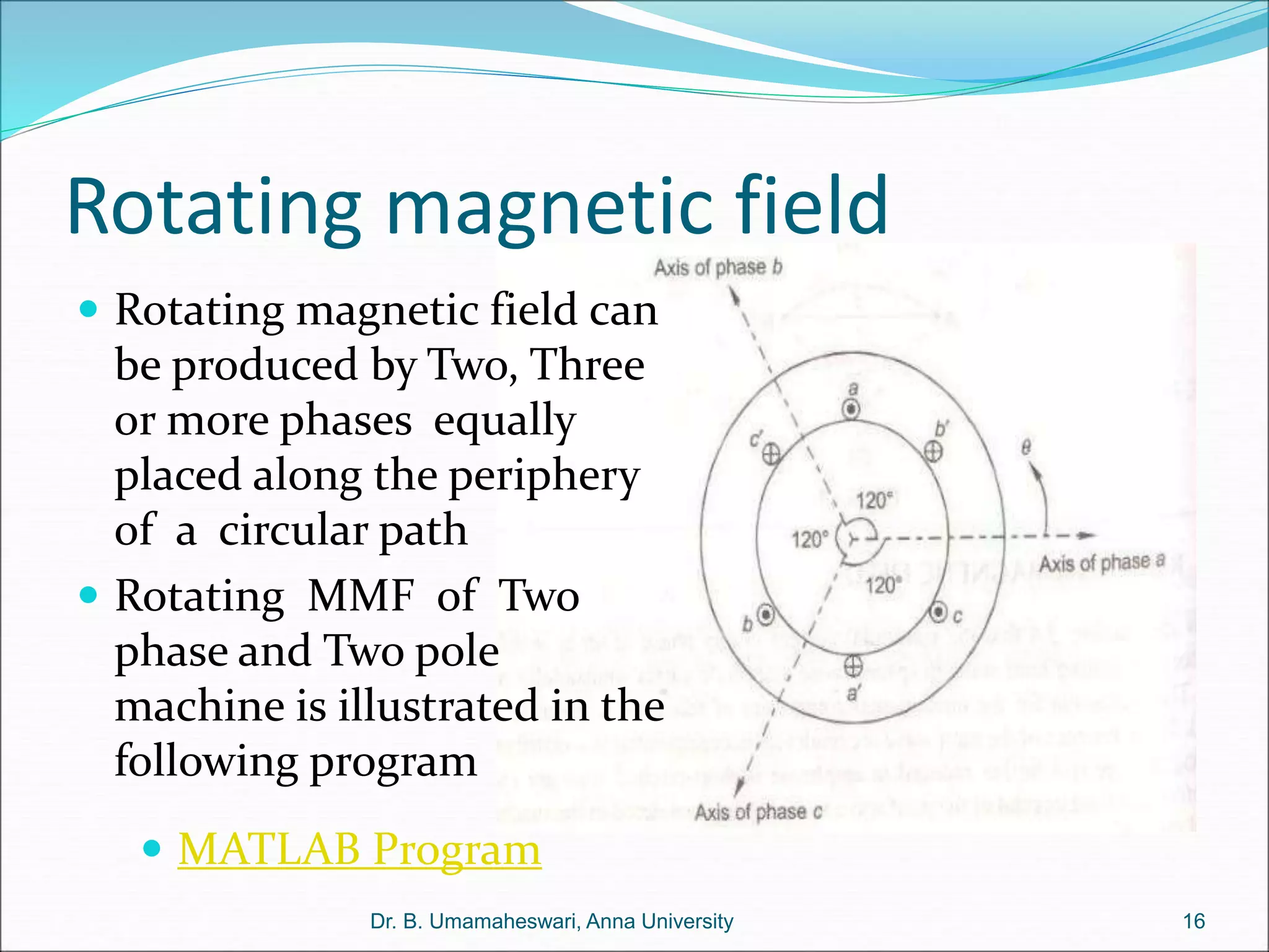 Rotating magnetic field
 Rotating magnetic field can
be produced by Two, Three
or more phases equally
placed along the periphery
of a circular path
 Rotating MMF of Two
phase and Two pole
machine is illustrated in the
following program
16
Dr. B. Umamaheswari, Anna University
 MATLAB Program
 