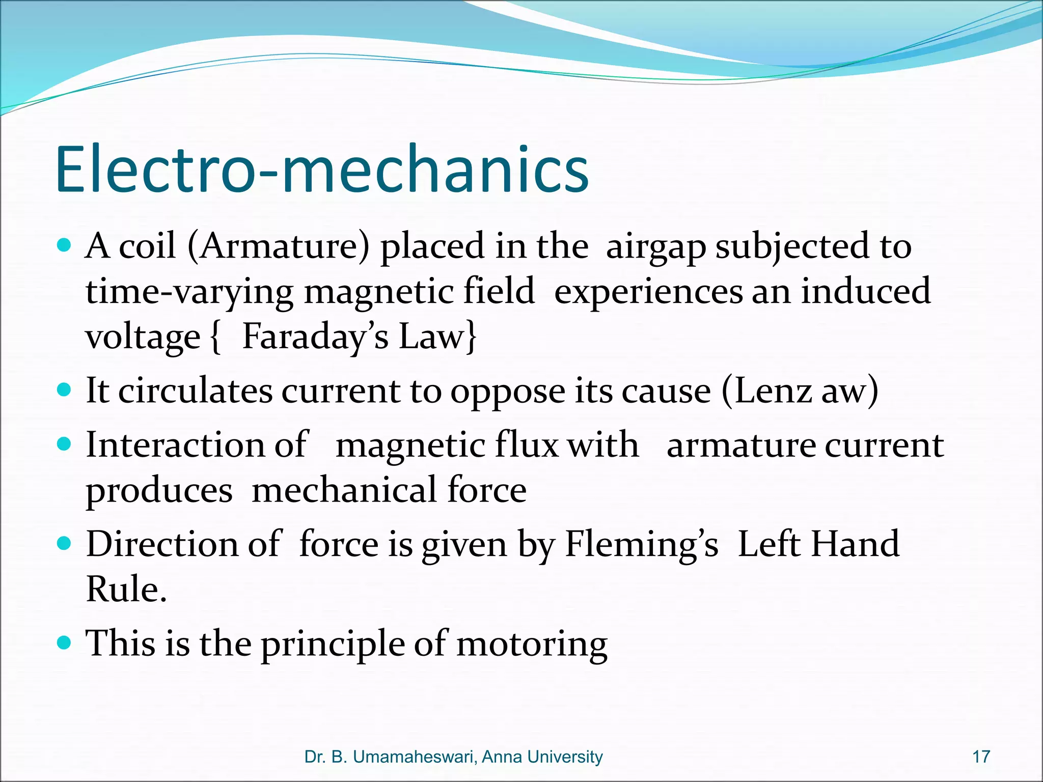 Electro-mechanics
 A coil (Armature) placed in the airgap subjected to
time-varying magnetic field experiences an induced
voltage { Faraday’s Law}
 It circulates current to oppose its cause (Lenz aw)
 Interaction of magnetic flux with armature current
produces mechanical force
 Direction of force is given by Fleming’s Left Hand
Rule.
 This is the principle of motoring
17
Dr. B. Umamaheswari, Anna University
 