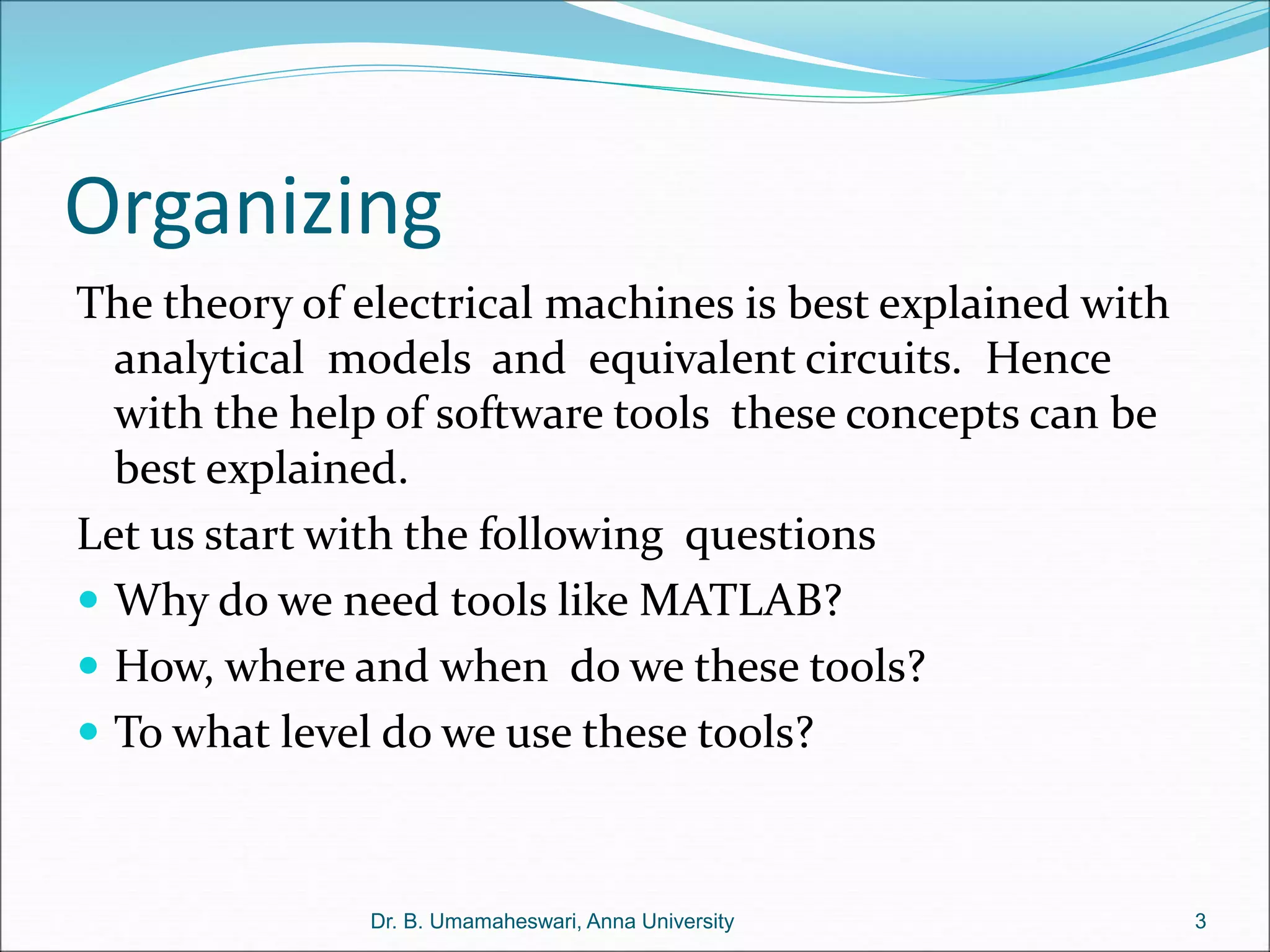 Organizing
The theory of electrical machines is best explained with
analytical models and equivalent circuits. Hence
with the help of software tools these concepts can be
best explained.
Let us start with the following questions
 Why do we need tools like MATLAB?
 How, where and when do we these tools?
 To what level do we use these tools?
3
Dr. B. Umamaheswari, Anna University
 