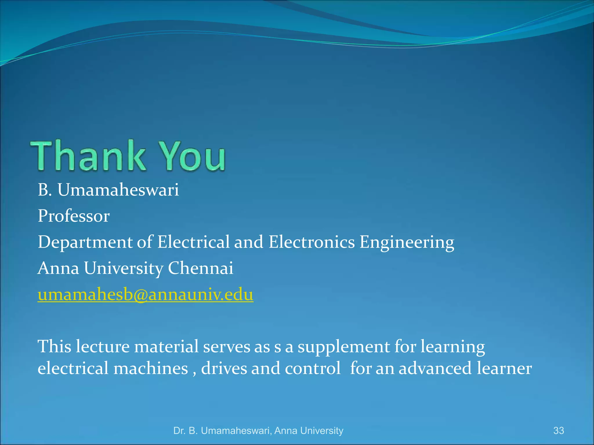 B. Umamaheswari
Professor
Department of Electrical and Electronics Engineering
Anna University Chennai
umamahesb@annauniv.edu
This lecture material serves as s a supplement for learning
electrical machines , drives and control for an advanced learner
33
Dr. B. Umamaheswari, Anna University
 