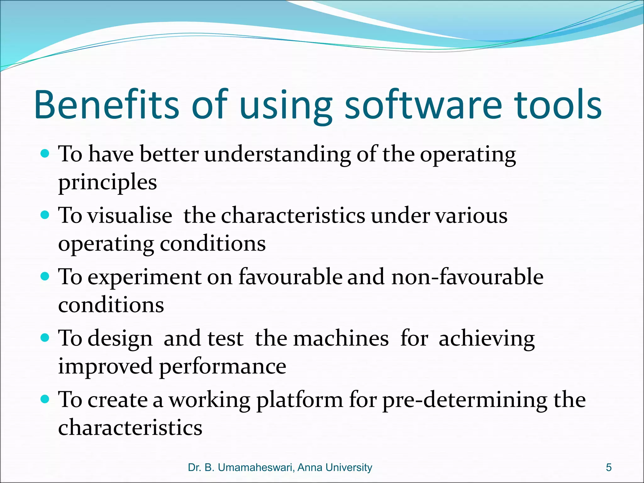 Benefits of using software tools
 To have better understanding of the operating
principles
 To visualise the characteristics under various
operating conditions
 To experiment on favourable and non-favourable
conditions
 To design and test the machines for achieving
improved performance
 To create a working platform for pre-determining the
characteristics
5
Dr. B. Umamaheswari, Anna University
 