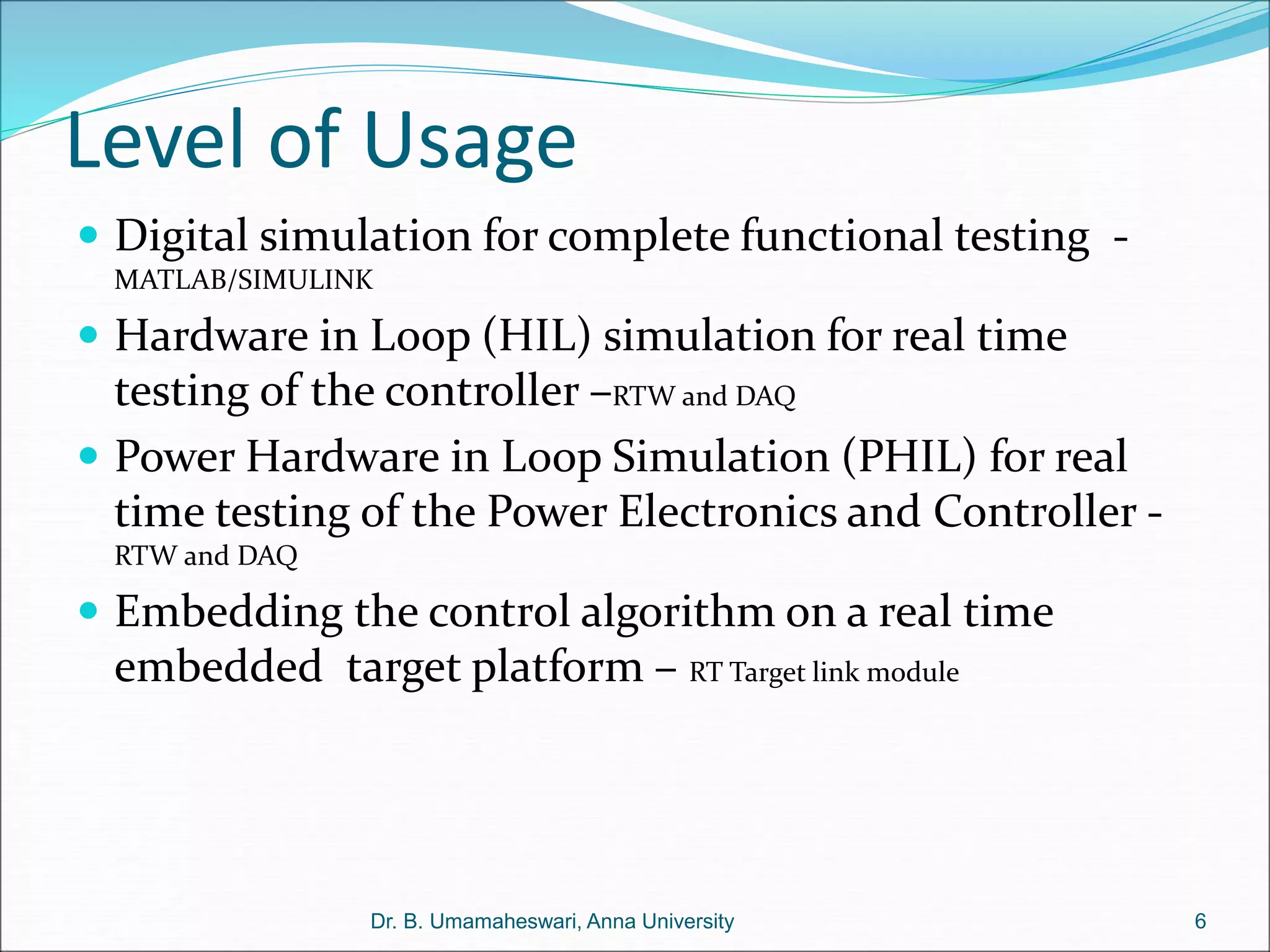 Level of Usage
 Digital simulation for complete functional testing -
MATLAB/SIMULINK
 Hardware in Loop (HIL) simulation for real time
testing of the controller –RTW and DAQ
 Power Hardware in Loop Simulation (PHIL) for real
time testing of the Power Electronics and Controller -
RTW and DAQ
 Embedding the control algorithm on a real time
embedded target platform – RT Target link module
6
Dr. B. Umamaheswari, Anna University
 