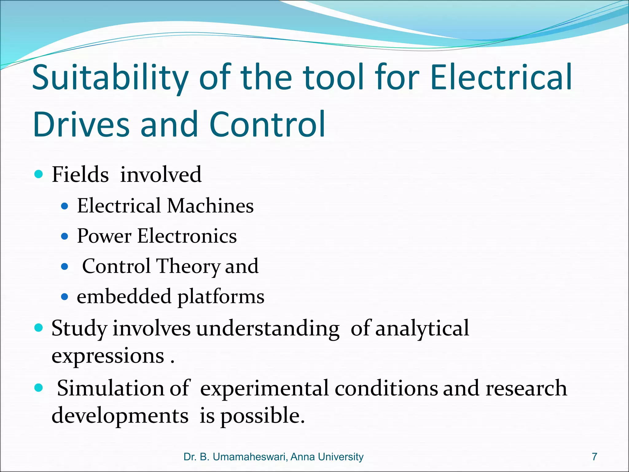 Suitability of the tool for Electrical
Drives and Control
 Fields involved
 Electrical Machines
 Power Electronics
 Control Theory and
 embedded platforms
 Study involves understanding of analytical
expressions .
 Simulation of experimental conditions and research
developments is possible.
7
Dr. B. Umamaheswari, Anna University
 